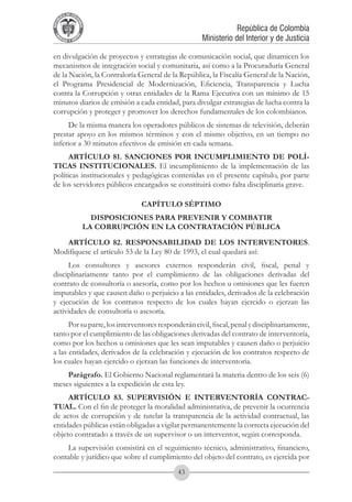 A DE COL
        LIC




                  O
    B




                   MB
REPU
                                                                 República de Colombia




                     IA
                                                     Ministerio del Interior y de Justicia
 LIB




                  EN
    ER
         TA D     RD
              Y O




en divulgación de proyectos y estrategias de comunicación social, que dinamicen los
mecanismos de integración social y comunitaria, así como a la Procuraduría General
de la Nación, la Contraloría General de la República, la Fiscalía General de la Nación,
el Programa Presidencial de Modernización, Eficiencia, Transparencia y Lucha
contra la Corrupción y otras entidades de la Rama Ejecutiva con un mínimo de 15
minutos diarios de emisión a cada entidad, para divulgar estrategias de lucha contra la
corrupción y proteger y promover los derechos fundamentales de los colombianos.
     De la misma manera los operadores públicos de sistemas de televisión, deberán
prestar apoyo en los mismos términos y con el mismo objetivo, en un tiempo no
inferior a 30 minutos efectivos de emisión en cada semana.
      ARTÍCULO 81. SANCIONES POR INCUMPLIMIENTO DE POLÍ-
TICAS INSTITUCIONALES. El incumplimiento de la implementación de las
políticas institucionales y pedagógicas contenidas en el presente capítulo, por parte
de los servidores públicos encargados se constituirá como falta disciplinaria grave.

                                  CAPÍTULO SÉPTIMO
                         DISPOSICIONES PARA PREVENIR Y COMBATIR
                       LA CORRUPCIÓN EN LA CONTRATACIÓN PÚBLICA
   ARTÍCULO 82. RESPONSABILIDAD DE LOS INTERVENTORES.
Modifíquese el artículo 53 de la Ley 80 de 1993, el cual quedará así:
     Los consultores y asesores externos responderán civil, fiscal, penal y
disciplinariamente tanto por el cumplimiento de las obligaciones derivadas del
contrato de consultoría o asesoría, como por los hechos u omisiones que les fueren
imputables y que causen daño o perjuicio a las entidades, derivados de la celebración
y ejecución de los contratos respecto de los cuales hayan ejercido o ejerzan las
actividades de consultoría o asesoría.
      Por su parte, los interventores responderán civil, fiscal, penal y disciplinariamente,
tanto por el cumplimiento de las obligaciones derivadas del contrato de interventoría,
como por los hechos u omisiones que les sean imputables y causen daño o perjuicio
a las entidades, derivados de la celebración y ejecución de los contratos respecto de
los cuales hayan ejercido o ejerzan las funciones de interventoría.
    Parágrafo. El Gobierno Nacional reglamentará la materia dentro de los seis (6)
meses siguientes a la expedición de esta ley.
     ARTÍCULO 83. SUPERVISIÓN e INTERVENTORÍA CONTRAC-
TUAL. Con el fin de proteger la moralidad administrativa, de prevenir la ocurrencia
de actos de corrupción y de tutelar la transparencia de la actividad contractual, las
entidades públicas están obligadas a vigilar permanentemente la correcta ejecución del
objeto contratado a través de un supervisor o un interventor, según corresponda.
    La supervisión consistirá en el seguimiento técnico, administrativo, financiero,
contable y jurídico que sobre el cumplimiento del objeto del contrato, es ejercida por
                                            43
 