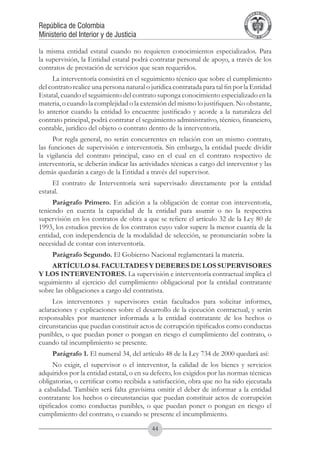 A DE COL
                                                                                       LIC




                                                                                                 O
                                                                                   B




                                                                                                  MB
                                                                               REPU
República de Colombia




                                                                                                    IA
Ministerio del Interior y de Justicia




                                                                                LIB




                                                                                                 EN
                                                                                   ER
                                                                                        TA D     RD
                                                                                             Y O




la misma entidad estatal cuando no requieren conocimientos especializados. Para
la supervisión, la Entidad estatal podrá contratar personal de apoyo, a través de los
contratos de prestación de servicios que sean requeridos.
     La interventoría consistirá en el seguimiento técnico que sobre el cumplimiento
del contrato realice una persona natural o jurídica contratada para tal fin por la Entidad
Estatal, cuando el seguimiento del contrato suponga conocimiento especializado en la
materia, o cuando la complejidad o la extensión del mismo lo justifiquen. No obstante,
lo anterior cuando la entidad lo encuentre justificado y acorde a la naturaleza del
contrato principal, podrá contratar el seguimiento administrativo, técnico, financiero,
contable, jurídico del objeto o contrato dentro de la interventoría.
      Por regla general, no serán concurrentes en relación con un mismo contrato,
las funciones de supervisión e interventoría. Sin embargo, la entidad puede dividir
la vigilancia del contrato principal, caso en el cual en el contrato respectivo de
interventoría, se deberán indicar las actividades técnicas a cargo del interventor y las
demás quedarán a cargo de la Entidad a través del supervisor.
     El contrato de Interventoría será supervisado directamente por la entidad
estatal.
     Parágrafo Primero. En adición a la obligación de contar con interventoría,
teniendo en cuenta la capacidad de la entidad para asumir o no la respectiva
supervisión en los contratos de obra a que se refiere el artículo 32 de la Ley 80 de
1993, los estudios previos de los contratos cuyo valor supere la menor cuantía de la
entidad, con independencia de la modalidad de selección, se pronunciarán sobre la
necesidad de contar con interventoría.
     Parágrafo Segundo. El Gobierno Nacional reglamentará la materia.
     ARTÍCULO 84. FACULTADES Y DEBERES DE LOS SUPERVISORES
Y LOS INTERVENTORES. La supervisión e interventoría contractual implica el
seguimiento al ejercicio del cumplimiento obligacional por la entidad contratante
sobre las obligaciones a cargo del contratista.
     Los interventores y supervisores están facultados para solicitar informes,
aclaraciones y explicaciones sobre el desarrollo de la ejecución contractual, y serán
responsables por mantener informada a la entidad contratante de los hechos o
circunstancias que puedan constituir actos de corrupción tipificados como conductas
punibles, o que puedan poner o pongan en riesgo el cumplimiento del contrato, o
cuando tal incumplimiento se presente.
     Parágrafo 1. El numeral 34, del artículo 48 de la Ley 734 de 2000 quedará así:
      No exigir, el supervisor o el interventor, la calidad de los bienes y servicios
adquiridos por la entidad estatal, o en su defecto, los exigidos por las normas técnicas
obligatorias, o certificar como recibida a satisfacción, obra que no ha sido ejecutada
a cabalidad. También será falta gravísima omitir el deber de informar a la entidad
contratante los hechos o circunstancias que puedan constituir actos de corrupción
tipificados como conductas punibles, o que puedan poner o pongan en riesgo el
cumplimiento del contrato, o cuando se presente el incumplimiento.

                                           44
 