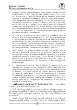 A DE COL
                                                                                          LIC




                                                                                                    O
                                                                                      B




                                                                                                     MB
                                                                                  REPU
República de Colombia




                                                                                                       IA
Ministerio del Interior y de Justicia




                                                                                   LIB




                                                                                                    EN
                                                                                      ER
                                                                                           TA D     RD
                                                                                                Y O




a.	 Evidenciado un posible incumplimiento de las obligaciones a cargo del contratista,
    la entidad pública lo citará a audiencia para debatir lo ocurrido. En la citación,
    hará mención expresa y detallada de los hechos que la soportan, acompañando
    el informe de interventoría o de supervisión en el que se sustente la actuación y
    enunciará las normas o cláusulas posiblemente violadas y las consecuencias que
    podrían derivarse para el contratista en desarrollo de la actuación. En la misma se
    establecerá el lugar, fecha y hora para la realización de la audiencia, la que podrá
    tener lugar a la mayor brevedad posible, atendida la naturaleza del contrato y la
    periodicidad establecida para el cumplimiento de las obligaciones contractuales.
    En el evento en que la garantía de cumplimiento consista en póliza de seguros,
    el garante será citado de la misma manera.
b.	 En desarrollo de la audiencia, el jefe de la entidad o su delegado, presentará las
    circunstancias de hecho que motivan la actuación, enunciará las posibles normas
    o cláusulas posiblemente violadas y las consecuencias que podrían derivarse para
    el contratista en desarrollo de la actuación. Acto seguido se concederá el uso de la
    palabra al representante legal del contratista o a quien lo represente, y al garante, para
    que presenten sus descargos, en desarrollo de lo cual podrá rendir las explicaciones
    del caso, aportar pruebas y controvertir las presentadas por la entidad.
c.	 Hecho lo precedente, mediante resolución motivada en la que se consigne lo
    ocurrido en desarrollo de la audiencia y la cual se entenderá notificada en dicho
    acto público, la entidad procederá a decidir sobre la imposición o no de la multa,
    sanción o declaratoria de incumplimiento. Contra la decisión así proferida solo
    procede el recurso de reposición que se interpondrá, sustentará y decidirá en
    la misma audiencia. La decisión sobre el recurso se entenderá notificada en la
    misma audiencia.
d.	 En cualquier momento del desarrollo de la audiencia, el jefe de la entidad o su
    delegado, podrá suspender la audiencia cuando de oficio o a petición de parte,
    ello resulte en su criterio necesario para allegar o practicar pruebas que estime
    conducentes y pertinentes, o cuando por cualquier otra razón debidamente
    sustentada, ello resulte necesario para el correcto desarrollo de la actuación
    administrativa. En todo caso, al adoptar la decisión, se señalará fecha y hora para
    reanudar la audiencia. La entidad podrá dar por terminado el procedimiento en
    cualquier momento, si por algún medio tiene conocimiento de la cesación de
    situación de incumplimiento.
     ARTÍCULO 87. MADURACIÓN DE PROYECTOS. El numeral 12 del
artículo 25 de la Ley 80 de 1993 quedará así:
      12. Previo a la apertura de un proceso de selección, o a la firma del contrato en
el caso en que la modalidad de selección sea contratación directa, deberán elaborarse
los estudios, diseños y proyectos requeridos, y los pliegos de condiciones, según
corresponda.
    Cuando el objeto de la contratación incluya la realización de una obra, en la
misma oportunidad señalada en el inciso primero, la entidad contratante deberá
                                             46
 