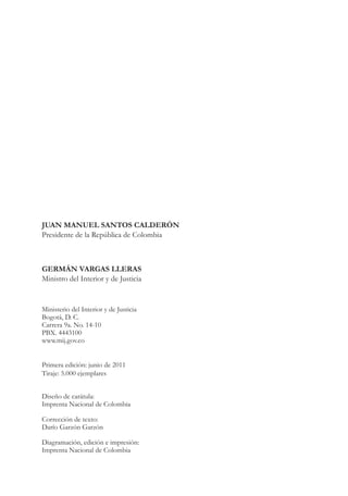 A DE COL
                                                    LIC




                                                              O
                                                B




                                                               MB
                                            REPU
República de Colombia




                                                                 IA
Ministerio del Interior y de Justicia




                                             LIB




                                                              EN
                                                ER
                                                     TA D     RD
                                                          Y O




JUAN MANUEL SANTOS CALDERÓN
Presidente de la República de Colombia



GERMÁN VARGAS LLERAS
Ministro del Interior y de Justicia


Ministerio del Interior y de Justicia
Bogotá, D. C.
Carrera 9a. No. 14-10
PBX. 4443100
www.mij.gov.co


Primera edición: junio de 2011
Tiraje: 5.000 ejemplares


Diseño de carátula:
Imprenta Nacional de Colombia

Corrección de texto:
Darío Garzón Garzón

Diagramación, edición e impresión:
Imprenta Nacional de Colombia	

                                        
 