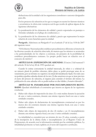 A DE COL
        LIC




                  O
    B




                   MB
REPU
                                                                      República de Colombia




                     IA
                                                          Ministerio del Interior y de Justicia
 LIB




                  EN
    ER
         TA D     RD
              Y O




             deducciones de la entidad o de los organismos consultores o asesores designados
             para ello.
	            En los procesos de selección en los que se tengan en cuenta los factores técnicos
             y económicos, la oferta más ventajosa será la que resulte de aplicar alguna de las
             siguientes alternativas:
a) 	 La ponderación de los elementos de calidad y precio soportados en puntajes o
     fórmulas señaladas en el pliego de condiciones; o
 b) 	 La ponderación de los elementos de calidad y precio que representen la mejor
      relación de costo-beneficio para la entidad.
      Parágrafo. Adiciónese un Parágrafo 6º en el artículo 2º de la Ley 1150 de 2007
del siguiente tenor:
      “El Gobierno Nacional podrá establecer procedimientos diferentes al interior de
las diversas causales de selección abreviada, de manera que los mismos se acomoden
a las particularidades de los objetos a contratar, sin perjuicio de la posibilidad de
establecer procedimientos comunes. Lo propio podrá hacer en relación con el
concurso de méritos”.
     ARTÍCULO 89. EXPEDICIÓN DE ADENDAS. El inciso 2 del numeral 5
del artículo 30 de la Ley 80 de 1993 quedará así:
      Cuando lo estime conveniente la entidad interesada, de oficio o a solicitud de
un número plural de posibles oferentes, dicho plazo se podrá prorrogar antes de su
vencimiento, por un término no superior a la mitad del inicialmente fijado. En todo caso
no podrán expedirse adendas dentro de los tres (3) días anteriores en que se tiene previsto
el cierre del proceso de selección, ni siquiera para extender el término del mismo. La
publicación de estas adendas sólo se podrá realizar en días hábiles y horarios laborales”.
    ARTÍCULO 90. INHABILIDAD POR INCUMPLIMIENTO REITE-
RADO. Quedará inhabilitado el contratista que incurra en alguna de las siguientes
conductas:
a)	 Haber sido objeto de imposición de cinco (5) o más multas durante la ejecución
    de uno o varios contratos, durante una misma vigencia fiscal con una o varias
    entidades estatales.
b)	 Haber sido objeto de declaratorias de incumplimiento contractual en por los
    menos dos (2) contratos durante una misma vigencia fiscal, con una o varias
    entidades estatales.
c)	 Haber sido objeto de imposición de dos (2) multas y un (1) incumplimiento
    durante una misma vigencia fiscal, con una o varias entidades estatales.
     La inhabilidad se extenderá por un término de tres (3) años, contados a partir
de la inscripción de la última multa o incumplimiento en el Registro Único de
Proponentes, de acuerdo con la información remitida por las entidades públicas. La
inhabilidad pertinente se hará explícita en el texto del respectivo certificado.
                                                  49
 