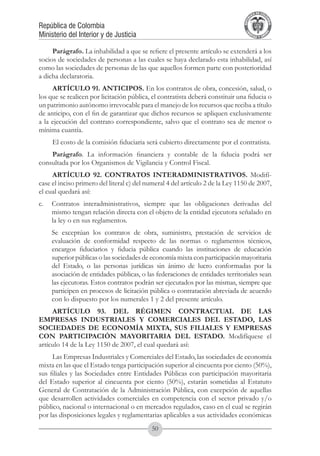 A DE COL
                                                                                       LIC




                                                                                                 O
                                                                                   B




                                                                                                  MB
                                                                               REPU
República de Colombia




                                                                                                    IA
Ministerio del Interior y de Justicia




                                                                                LIB




                                                                                                 EN
                                                                                   ER
                                                                                        TA D     RD
                                                                                             Y O




     Parágrafo. La inhabilidad a que se refiere el presente artículo se extenderá a los
socios de sociedades de personas a las cuales se haya declarado esta inhabilidad, así
como las sociedades de personas de las que aquellos formen parte con posterioridad
a dicha declaratoria.
     ARTÍCULO 91. ANTICIPOS. En los contratos de obra, concesión, salud, o
los que se realicen por licitación pública, el contratista deberá constituir una fiducia o
un patrimonio autónomo irrevocable para el manejo de los recursos que reciba a título
de anticipo, con el fin de garantizar que dichos recursos se apliquen exclusivamente
a la ejecución del contrato correspondiente, salvo que el contrato sea de menor o
mínima cuantía.
     El costo de la comisión fiduciaria será cubierto directamente por el contratista.
    Parágrafo. La información financiera y contable de la fiducia podrá ser
consultada por los Organismos de Vigilancia y Control Fiscal.
     ARTÍCULO 92. CONTRATOS INTERADMINISTRATIVOS. Modifí-
case el inciso primero del literal c) del numeral 4 del artículo 2 de la Ley 1150 de 2007,
el cual quedará así:
c. 	 Contratos interadministrativos, siempre que las obligaciones derivadas del
     mismo tengan relación directa con el objeto de la entidad ejecutora señalado en
     la ley o en sus reglamentos.
	    Se exceptúan los contratos de obra, suministro, prestación de servicios de
     evaluación de conformidad respecto de las normas o reglamentos técnicos,
     encargos fiduciarios y fiducia pública cuando las instituciones de educación
     superior públicas o las sociedades de economía mixta con participación mayoritaria
     del Estado, o las personas jurídicas sin ánimo de lucro conformadas por la
     asociación de entidades públicas, o las federaciones de entidades territoriales sean
     las ejecutoras. Estos contratos podrán ser ejecutados por las mismas, siempre que
     participen en procesos de licitación pública o contratación abreviada de acuerdo
     con lo dispuesto por los numerales 1 y 2 del presente artículo.
     ARTÍCULO 93. DEL RÉGIMEN CONTRACTUAL DE LAS
EMPRESAS INDUSTRIALES Y COMERCIALES DEL ESTADO, LAS
SOCIEDADES DE ECONOMÍA MIXTA, SUS FILIALES Y EMPRESAS
CON PARTICIPACIÓN MAYORITARIA DEL ESTADO. Modifíquese el
artículo 14 de la Ley 1150 de 2007, el cual quedará así:
     Las Empresas Industriales y Comerciales del Estado, las sociedades de economía
mixta en las que el Estado tenga participación superior al cincuenta por ciento (50%),
sus filiales y las Sociedades entre Entidades Públicas con participación mayoritaria
del Estado superior al cincuenta por ciento (50%), estarán sometidas al Estatuto
General de Contratación de la Administración Pública, con excepción de aquellas
que desarrollen actividades comerciales en competencia con el sector privado y/o
público, nacional o internacional o en mercados regulados, caso en el cual se regirán
por las disposiciones legales y reglamentarias aplicables a sus actividades económicas
                                           50
 
