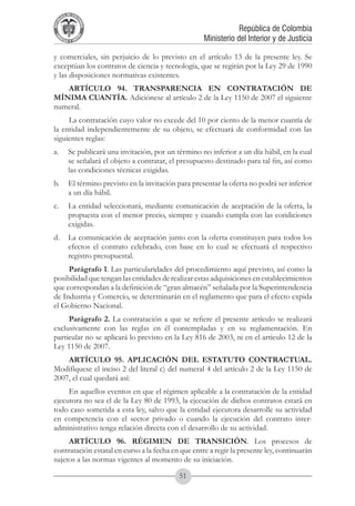 A DE COL
        LIC




                  O
    B




                   MB
REPU
                                                                República de Colombia




                     IA
                                                    Ministerio del Interior y de Justicia
 LIB




                  EN
    ER
         TA D     RD
              Y O




y comerciales, sin perjuicio de lo previsto en el artículo 13 de la presente ley. Se
exceptúan los contratos de ciencia y tecnología, que se regirán por la Ley 29 de 1990
y las disposiciones normativas existentes.
   ARTÍCULO 94. TRANSPARENCIA EN CONTRATACIÓN DE
MÍNIMA CUANTÍA. Adiciónese al artículo 2 de la Ley 1150 de 2007 el siguiente
numeral.
     La contratación cuyo valor no excede del 10 por ciento de la menor cuantía de
la entidad independientemente de su objeto, se efectuará de conformidad con las
siguientes reglas:
a.	 Se publicará una invitación, por un término no inferior a un día hábil, en la cual
    se señalará el objeto a contratar, el presupuesto destinado para tal fin, así como
    las condiciones técnicas exigidas.
b.	 El término previsto en la invitación para presentar la oferta no podrá ser inferior
    a un día hábil.
c.	 La entidad seleccionará, mediante comunicación de aceptación de la oferta, la
    propuesta con el menor precio, siempre y cuando cumpla con las condiciones
    exigidas.
d.	 La comunicación de aceptación junto con la oferta constituyen para todos los
    efectos el contrato celebrado, con base en lo cual se efectuará el respectivo
    registro presupuestal.
     Parágrafo 1. Las particularidades del procedimiento aquí previsto, así como la
posibilidad que tengan las entidades de realizar estas adquisiciones en establecimientos
que correspondan a la definición de “gran almacén” señalada por la Superintendencia
de Industria y Comercio, se determinarán en el reglamento que para el efecto expida
el Gobierno Nacional.
     Parágrafo 2. La contratación a que se refiere el presente artículo se realizará
exclusivamente con las reglas en él contempladas y en su reglamentación. En
particular no se aplicará lo previsto en la Ley 816 de 2003, ni en el artículo 12 de la
Ley 1150 de 2007.
    ARTÍCULO 95. APLICACIÓN DEL ESTATUTO CONTRACTUAL.
Modifíquese el inciso 2 del literal c) del numeral 4 del artículo 2 de la Ley 1150 de
2007, el cual quedará así:
     En aquellos eventos en que el régimen aplicable a la contratación de la entidad
ejecutora no sea el de la Ley 80 de 1993, la ejecución de dichos contratos estará en
todo caso sometida a esta ley, salvo que la entidad ejecutora desarrolle su actividad
en competencia con el sector privado o cuando la ejecución del contrato inter-
administrativo tenga relación directa con el desarrollo de su actividad.
     ARTÍCULO 96. RÉGIMEN DE TRANSICIÓN. Los procesos de
contratación estatal en curso a la fecha en que entre a regir la presente ley, continuarán
sujetos a las normas vigentes al momento de su iniciación.

                                           51
 