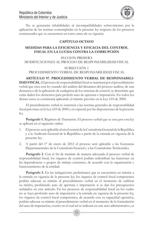 A DE COL
                                                                                      LIC




                                                                                                O
                                                                                  B




                                                                                                 MB
                                                                              REPU
República de Colombia




                                                                                                   IA
Ministerio del Interior y de Justicia




                                                                               LIB




                                                                                                EN
                                                                                  ER
                                                                                       TA D     RD
                                                                                            Y O




     No se generarán inhabilidades ni incompatibilidades sobrevinientes por la
aplicación de las normas contempladas en la presente ley respecto de los procesos
contractuales que se encuentren en curso antes de su vigencia.

                               CAPÍTULO OCTAVO
    MEDIDAS PARA LA EFICIENCIA Y EFICACIA DEL CONTROL
       FISCAL EN LA LUCHA CONTRA LA CORRUPCIÓN
                      SECCIÓN PRIMERA
    MODIFICACIONES AL PROCESO DE RESPONSABILIDAD FISCAL
                       SUBSECCIÓN 1
       PROCEDIMIENTO VERBAL DE RESPONSABILIDAD FISCAL
     ARTÍCULO 97. PROCEDIMIENTO VERBAL DE RESPONSABILI-
DAD FISCAL. El proceso de responsabilidad fiscal se tramitará por el procedimiento
verbal que crea esta ley cuando del análisis del dictamen del proceso auditor, de una
denuncia o de la aplicación de cualquiera de los sistemas de control, se determine que
están dados los elementos para proferir auto de apertura e imputación. En todos los
demás casos se continuará aplicando el trámite previsto en la Ley 610 de 2000.
      El procedimiento verbal se someterá a las normas generales de responsabilidad
fiscal previstas en la Ley 610 de 2000 y en especial por las disposiciones de la presente
ley.
     Parágrafo 1. Régimen de Transición. El proceso verbal que se crea por esta ley
se aplicará en el siguiente orden:
1. 	 El proceso será aplicable al nivel central de la Contraloría General de la República
     y a la Auditoría General de la República a partir de la entrada en vigencia de la
     presente ley.
2. 	 A partir del 1° de enero de 2012 el proceso será aplicable a las Gerencias
     Departamentales de la Contraloría General y a las Contralorías Territoriales.
     Parágrafo 2. Con el fin de tramitar de manera adecuada el proceso verbal de
responsabilidad fiscal, los órganos de control podrán redistribuir las funciones en
las dependencias o grupos de trabajo existentes, de acuerdo con la organización y
funcionamiento de la entidad.
     Parágrafo 3. En las indagaciones preliminares que se encuentren en trámite a
la entrada en vigencia de la presente ley, los órganos de control fiscal competentes
podrán adecuar su trámite al procedimiento verbal en el momento de calificar
su mérito, profiriendo auto de apertura e imputación si se dan los presupuestos
señalados en este artículo. En los procesos de responsabilidad fiscal en los cuales
no se haya proferido auto de imputación a la entrada en vigencia de la presente ley,
los órganos de control fiscal competentes, de acuerdo con su capacidad operativa,
podrán adecuar su trámite al procedimiento verbal en el momento de la formulación
del auto de imputación, evento en el cual así se indicará en este acto administrativo, se
                                           52
 