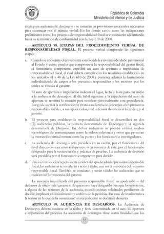 A DE COL
        LIC




                  O
    B




                   MB
REPU
                                                                       República de Colombia




                     IA
                                                           Ministerio del Interior y de Justicia
 LIB




                  EN
    ER
         TA D     RD
              Y O




citará para audiencia de descargos y se tomarán las provisiones procesales necesarias
para continuar por el trámite verbal. En los demás casos, tanto las indagaciones
preliminares como los procesos de responsabilidad fiscal se continuarán adelantando
hasta su terminación de conformidad con la Ley 610 de 2000.
     ARTÍCULO 98. ETAPAS DEL PROCEDIMIENTO VERBAL DE
RESPONSABILIDAD FISCAL. El proceso verbal comprende las siguientes
etapas:
a. 	 Cuando se encuentre objetivamente establecida la existencia del daño patrimonial
     al Estado y exista prueba que comprometa la responsabilidad del gestor fiscal,
     el funcionario competente, expedirá un auto de apertura e imputación de
     responsabilidad fiscal, el cual deberá cumplir con los requisitos establecidos en
     los artículos 41 y 48 de la Ley 610 de 2000 y contener además la formulación
     individualizada de cargos a los presuntos responsables y los motivos por los
     cuales se vincula al garante.
	            El auto de apertura e imputación indicará el lugar, fecha y hora para dar inicio
             a la audiencia de descargos. Al día hábil siguiente a la expedición del auto de
             apertura se remitirá la citación para notificar personalmente esta providencia.
             Luego de surtida la notificación se citará a audiencia de descargos a los presuntos
             responsables fiscales, a sus apoderados, o al defensor de oficio si lo tuviere y al
             garante.
b. 	 El proceso para establecer la responsabilidad fiscal se desarrollará en dos
     (2) audiencias públicas, la primera denominada de Descargos y la segunda
     denominada de Decisión. En dichas audiencias se podrán utilizar medios
     tecnológicos de comunicación como la videoconferencia y otros que permitan
     la interacción virtual remota entre las partes y los funcionarios investigadores.
c. 	 La audiencia de descargos será presidida en su orden, por el funcionario del
     nivel directivo o ejecutivo competente o en ausencia de este, por el funcionario
     designado para la sustanciación y práctica de pruebas. La audiencia de decisión
     será presidida por el funcionario competente para decidir.
d. 	 Una vez reconocida la personería jurídica del apoderado del presunto responsable
     fiscal, las audiencias se instalarán y serán válidas, aun sin la presencia del presunto
     responsable fiscal. También se instalarán y serán válidas las audiencias que se
     realicen sin la presencia del garante.
      La ausencia injustificada del presunto responsable fiscal, su apoderado o del
defensor de oficio o del garante o de quien este haya designado para que lo represente,
a alguna de las sesiones de la audiencia, cuando existan solicitudes pendientes de
decidir, implicará el desistimiento y archivo de la petición. En caso de inasistencia a
la sesión en la que deba sustentarse un recurso, este se declarará desierto.
    ARTÍCULO 99. AUDIENCIA DE DESCARGOS. La Audiencia de
Descargos deberá iniciarse en la fecha y hora determinada en el auto de apertura
e imputación del proceso. La audiencia de descargos tiene como finalidad que los
                                                  53
 