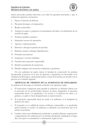 A DE COL
                                                                                   LIC




                                                                                             O
                                                                               B




                                                                                              MB
                                                                           REPU
República de Colombia




                                                                                                IA
Ministerio del Interior y de Justicia




                                                                            LIB




                                                                                             EN
                                                                               ER
                                                                                    TA D     RD
                                                                                         Y O




sujetos procesales puedan intervenir, con todas las garantías procesales, y que se
realicen las siguientes actuaciones:
1.	 Ejercer el derecho de defensa.
2.	 Presentar descargos a la imputación.
3.	 Rendir versión libre.
4.	 Aceptar los cargos y proponer el resarcimiento del daño o la celebración de un
    acuerdo de pago.
5.	 Notificar medidas cautelares.
6.	 Interponer recurso de reposición.
7.	 Aportar y solicitar pruebas.
8.	 Decretar o denegar la práctica de pruebas.
9.	 Declarar, aceptar o denegar impedimentos.
10.	 Formular recusaciones.
11.	 Interponer y resolver nulidades.
12.	 Vincular nuevo presunto responsable.
13.	 Decidir acumulación de actuaciones.
14.	 Decidir cualquier otra actuación conducente y pertinente.
     En esta audiencia las partes tienen la facultad de controvertir las pruebas
incorporadas al proceso en el auto de apertura e imputación, las decretadas en la
Audiencia de Descargos y practicadas dentro o fuera de la misma, de acuerdo con lo
previsto en el artículo siguiente.
     ARTÍCULO 100. TRÁMITE DE LA AUDIENCIA DE DESCARGOS.
La audiencia de descargos se tramitará conforme a las siguientes reglas:
a.	 El funcionario competente para presidir la audiencia, la declarará abierta con
    la presencia de los profesionales técnicos de apoyo designados; el presunto
    responsable fiscal y su apoderado, si lo tuviere, o el defensor de oficio y el
    garante, o a quien se haya designado para su representación.
b. 	 Si el presunto responsable fiscal no acude a la audiencia, se le designará un
     defensor de oficio.
c. 	 Si el garante en su calidad de tercero civilmente responsable, o su apoderado
     previa citación, no acude a la audiencia, se allanarán a las decisiones que en la
     misma se profieran.
d. 	 Cuando exista causa debidamente justificada, se podrán disponer suspensiones
     o aplazamientos de audiencias por un término prudencial, señalándose el lugar,
     día y hora para su reanudación o continuación, según el caso.
                                         54
 