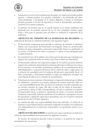 A DE COL
        LIC




                  O
    B




                   MB
REPU
                                                               República de Colombia




                     IA
                                                   Ministerio del Interior y de Justicia
 LIB




                  EN
    ER
         TA D     RD
              Y O




e. 	 Solamente en el curso de la audiencia de descargos, los sujetos procesales podrán
     aportar y solicitar pruebas. Las pruebas solicitadas y las decretadas de oficio
     serán practicadas o denegadas en la misma diligencia. Cuando se denieguen
     pruebas, procede el recurso de reposición, el cual se interpondrá, sustentará y
     resolverá en la misma audiencia.
f. 	 La práctica de pruebas que no se pueda realizar en la misma audiencia será
     decretada por un término máximo de un (1) año, señalando término, lugar,
     fecha y hora para su práctica; para tal efecto se ordenará la suspensión de la
     audiencia.
     ARTÍCULO 101. TRÁMITE DE LA AUDIENCIA DE DECISIÓN. La
audiencia de decisión se tramitará conforme a las siguientes reglas:
a.	 El funcionario competente para presidir la audiencia de decisión, la declarará
    abierta con la presencia del funcionario investigador fiscal, los profesionales
    técnicos de apoyo designados, el presunto responsable fiscal o su apoderado, si
    lo tuviere, o el defensor de oficio y el garante o a quien se haya designado para
    su representación.
b.	 Se concederá el uso de la palabra a los sujetos procesales para que expongan sus
    alegatos de conclusión sobre los hechos que fueron objeto de imputación.
c. 	 El funcionario realizará una exposición amplia de los hechos, pruebas, defensa,
     alegatos de conclusión, determinará si existen pruebas que conduzcan a la certeza
     de la existencia o no del daño al patrimonio público; de su cuantificación; de la
     individualización y actuación del gestor fiscal a título de dolo o culpa grave; de
     la relación de causalidad entre la conducta del presunto responsable fiscal y el
     daño ocasionado, y determinará también si surge una obligación de pagar una
     suma líquida de dinero por concepto de resarcimiento.
d. 	 Terminadas las intervenciones el funcionario competente declarará que el debate
     ha culminado, y proferirá en la misma audiencia de manera motivada, fallo con
     o sin responsabilidad fiscal. Para tal efecto, la audiencia se podrá suspender por
     un término máximo de veinte (20) días, al cabo de los cuales la reanudará y
     se procederá a dictar el fallo correspondiente, el cual se notificará en estrados.
     El responsable fiscal, su defensor, apoderado de oficio o el tercero declarado
     civilmente responsable, deberán manifestar en la audiencia si interponen recurso
     de reposición o apelación según fuere procedente, caso en el cual lo sustentará
     dentro de los diez (10) días siguientes.
e. 	 La cuantía del fallo con responsabilidad fiscal será indexada a la fecha de la
     decisión. La providencia final se entenderá notificada en estrados en la audiencia,
     con independencia de si el presunto responsable o su apoderado asisten o no a
     la misma.
    ARTÍCULO 102. RECURSOS. Contra los actos que se profieran en el proceso
verbal de responsabilidad fiscal, proceden los siguientes recursos:
    El recurso de reposición procede contra el rechazo a la petición de negar la
acumulación de actuaciones.

                                          55
 
