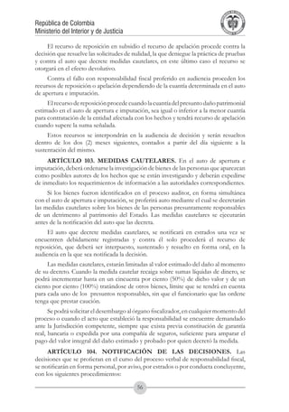 A DE COL
                                                                                     LIC




                                                                                               O
                                                                                 B




                                                                                                MB
                                                                             REPU
República de Colombia




                                                                                                  IA
Ministerio del Interior y de Justicia




                                                                              LIB




                                                                                               EN
                                                                                 ER
                                                                                      TA D     RD
                                                                                           Y O




     El recurso de reposición en subsidio el recurso de apelación procede contra la
decisión que resuelve las solicitudes de nulidad, la que deniegue la práctica de pruebas
y contra el auto que decrete medidas cautelares, en este último caso el recurso se
otorgará en el efecto devolutivo.
     Contra el fallo con responsabilidad fiscal proferido en audiencia proceden los
recursos de reposición o apelación dependiendo de la cuantía determinada en el auto
de apertura e imputación.
     El recurso de reposición procede cuando la cuantía del presunto daño patrimonial
estimado en el auto de apertura e imputación, sea igual o inferior a la menor cuantía
para contratación de la entidad afectada con los hechos y tendrá recurso de apelación
cuando supere la suma señalada.
     Estos recursos se interpondrán en la audiencia de decisión y serán resueltos
dentro de los dos (2) meses siguientes, contados a partir del día siguiente a la
sustentación del mismo.
     ARTÍCULO 103. MEDIDAS CAUTELARES. En el auto de apertura e
imputación, deberá ordenarse la investigación de bienes de las personas que aparezcan
como posibles autores de los hechos que se están investigando y deberán expedirse
de inmediato los requerimientos de información a las autoridades correspondientes.
     Si los bienes fueron identificados en el proceso auditor, en forma simultánea
con el auto de apertura e imputación, se proferirá auto mediante el cual se decretarán
las medidas cautelares sobre los bienes de las personas presuntamente responsables
de un detrimento al patrimonio del Estado. Las medidas cautelares se ejecutarán
antes de la notificación del auto que las decreta.
     El auto que decrete medidas cautelares, se notificará en estrados una vez se
encuentren debidamente registradas y contra él solo procederá el recurso de
reposición, que deberá ser interpuesto, sustentado y resuelto en forma oral, en la
audiencia en la que sea notificada la decisión.
     Las medidas cautelares, estarán limitadas al valor estimado del daño al momento
de su decreto. Cuando la medida cautelar recaiga sobre sumas líquidas de dinero, se
podrá incrementar hasta en un cincuenta por ciento (50%) de dicho valor y de un
ciento por ciento (100%) tratándose de otros bienes, límite que se tendrá en cuenta
para cada uno de los  presuntos responsables, sin que el funcionario que las ordene
tenga que prestar caución.
      Se podrá solicitar el desembargo al órgano fiscalizador, en cualquier momento del
proceso o cuando el acto que estableció la responsabilidad se encuentre demandado
ante la Jurisdicción competente, siempre que exista previa constitución de garantía
real, bancaria o expedida por una compañía de seguros, suficiente para amparar el
pago del valor integral del daño estimado y probado por quien decretó la medida.
     ARTÍCULO 104. NOTIFICACIÓN DE LAS DECISIONES. Las
decisiones que se profieran en el curso del proceso verbal de responsabilidad fiscal,
se notificarán en forma personal, por aviso, por estrados o por conducta concluyente,
con los siguientes procedimientos:

                                          56
 