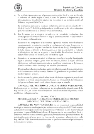 A DE COL
        LIC




                  O
    B




                   MB
REPU
                                                                        República de Colombia




                     IA
                                                            Ministerio del Interior y de Justicia
 LIB




                  EN
    ER
         TA D     RD
              Y O




a. 	 Se notificará personalmente al presunto responsable fiscal o a su apoderado
     o defensor de oficio, según el caso, el auto de apertura e imputación y la
     providencia que resuelve los recursos de reposición o de apelación contra el
     fallo con responsabilidad fiscal.
	            La notificación personal se efectuará en la forma prevista en los artículos 67 y
             68 de la Ley 1437 de 2011, y si ella no fuere posible se recurrirá a la notificación
             por aviso establecida en el artículo 69 de la misma Ley.
b. 	 Las decisiones que se adopten en audiencia, se entenderán notificadas a los
     sujetos procesales inmediatamente se haga el pronunciamiento, se encuentren o
     no presentes en la audiencia.
	            En caso de no comparecer a la audiencia a pesar de haberse hecho la citación
             oportunamente, se entenderá surtida la notificación salvo que la ausencia se
             justifique por fuerza mayor o caso fortuito dentro de los dos (2) días siguientes a
             la fecha en que se profirió la decisión, caso en el cual la notificación se realizará
             al día siguiente de haberse aceptado la justificación. En el mismo término se
             deberá hacer uso de los recursos, si a ello hubiere lugar.
c. 	 Cuando no se hubiere realizado la notificación o esta fuera irregular, la exigencia
     legal se entiende cumplida, para todos los efectos, cuando el sujeto procesal
     dándose por suficientemente enterado, se manifiesta respecto de la decisión, o
     cuando él mismo utiliza en tiempo los recursos procedentes.
	            Dentro del expediente se incluirá un registro con la constancia de las notificaciones
             realizadas tanto en audiencia como fuera de ella, para lo cual se podrá utilizar los
             medios técnicos idóneos.
d. 	 La vinculación del garante, en calidad de tercero civilmente responsable, se realizará
     mediante el envío de una comunicación. Cuando sea procedente la desvinculación
     del garante se llevará a cabo en la misma forma en que se vincula.
     ARTÍCULO 105. REMISIÓN A OTRAS FUENTES NORMATIVAS.
En los aspectos no previstos en la presente ley, se aplicarán las disposiciones de la
Ley 610 de 2000, en cuanto sean compatibles con la naturaleza del proceso verbal
establecido en la presente ley.
                                SUBSECCIÓN 2
             MODIFICACIONES A LA REGULACIÓN DEL PROCEDIMIENTO
                    ORDINARIO DE RESPONSABILIDAD FISCAL
      ARTÍCULO 106. NOTIFICACIONES. En los procesos de responsabilidad
fiscal que se tramiten en su integridad por lo dispuesto en la Ley 610 de 2000 únicamente
deberán notificarse personalmente las siguientes providencias: el auto de apertura del
proceso de responsabilidad fiscal, el auto de imputación de responsabilidad fiscal y
el fallo de primera o única instancia; para estas providencias se aplicará el sistema de
notificación personal y por aviso previsto para las actuaciones administrativas en la
Ley 1437 de 2011. Las demás decisiones que se profieran dentro del proceso serán
notificadas por estado.
                                                   57
 