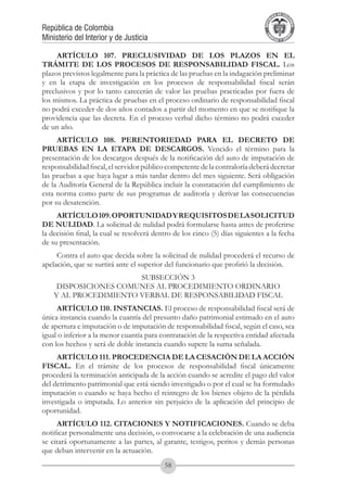 A DE COL
                                                                                       LIC




                                                                                                 O
                                                                                   B




                                                                                                  MB
                                                                               REPU
República de Colombia




                                                                                                    IA
Ministerio del Interior y de Justicia




                                                                                LIB




                                                                                                 EN
                                                                                   ER
                                                                                        TA D     RD
                                                                                             Y O




     ARTÍCULO 107. PRECLUSIVIDAD DE LOS PLAZOS EN EL
TRÁMITE DE LOS PROCESOS DE RESPONSABILIDAD FISCAL. Los
plazos previstos legalmente para la práctica de las pruebas en la indagación preliminar
y en la etapa de investigación en los procesos de responsabilidad fiscal serán
preclusivos y por lo tanto carecerán de valor las pruebas practicadas por fuera de
los mismos. La práctica de pruebas en el proceso ordinario de responsabilidad fiscal
no podrá exceder de dos años contados a partir del momento en que se notifique la
providencia que las decreta. En el proceso verbal dicho término no podrá exceder
de un año.
     ARTÍCULO 108. PERENTORIEDAD PARA EL DECRETO DE
PRUEBAS EN LA ETAPA DE DESCARGOS. Vencido el término para la
presentación de los descargos después de la notificación del auto de imputación de
responsabilidad fiscal, el servidor público competente de la contraloría deberá decretar
las pruebas a que haya lugar a más tardar dentro del mes siguiente. Será obligación
de la Auditoría General de la República incluir la constatación del cumplimiento de
esta norma como parte de sus programas de auditoría y derivar las consecuencias
por su desatención.
     ARTÍCULO 109. OPORTUNIDAD Y REQUISITOS DE LA SOLICITUD
DE NULIDAD. La solicitud de nulidad podrá formularse hasta antes de proferirse
la decisión final, la cual se resolverá dentro de los cinco (5) días siguientes a la fecha
de su presentación.
     Contra el auto que decida sobre la solicitud de nulidad procederá el recurso de
apelación, que se surtirá ante el superior del funcionario que profirió la decisión.
                       SUBSECCIÓN 3
     DISPOSICIONES COMUNES AL PROCEDIMIENTO ORDINARIO
    Y AL PROCEDIMIENTO VERBAL DE RESPONSABILIDAD FISCAL
     ARTÍCULO 110. INSTANCIAS. El proceso de responsabilidad fiscal será de
única instancia cuando la cuantía del presunto daño patrimonial estimado en el auto
de apertura e imputación o de imputación de responsabilidad fiscal, según el caso, sea
igual o inferior a la menor cuantía para contratación de la respectiva entidad afectada
con los hechos y será de doble instancia cuando supere la suma señalada.
     ARTÍCULO 111. PROCEDENCIA DE LA CESACIÓN DE LA ACCIÓN
FISCAL. En el trámite de los procesos de responsabilidad fiscal únicamente
procederá la terminación anticipada de la acción cuando se acredite el pago del valor
del detrimento patrimonial que está siendo investigado o por el cual se ha formulado
imputación o cuando se haya hecho el reintegro de los bienes objeto de la pérdida
investigada o imputada. Lo anterior sin perjuicio de la aplicación del principio de
oportunidad.
     ARTÍCULO 112. CITACIONES Y NOTIFICACIONES. Cuando se deba
notificar personalmente una decisión, o convocarse a la celebración de una audiencia
se citará oportunamente a las partes, al garante, testigos, peritos y demás personas
que deban intervenir en la actuación.
                                           58
 