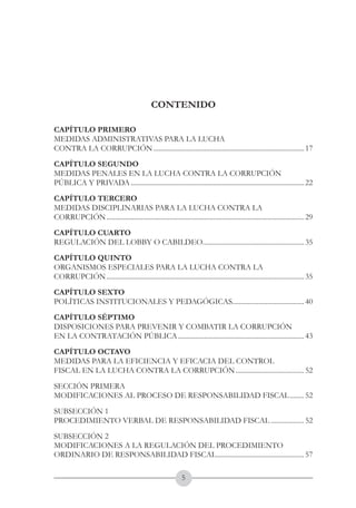 A DE COL
        LIC




                  O
    B




                   MB
REPU
                                                                                     República de Colombia




                     IA
                                                                         Ministerio del Interior y de Justicia
 LIB




                  EN
    ER
         TA D     RD
              Y O
                                                       CONTENIDO




                                               CONTENIDO

CAPÍTULO PRIMERO
MEDIDAS ADMINISTRATIVAS PARA LA LUCHA
CONTRA LA CORRUPCIÓN....................................................................................... 17
CAPÍTULO SEGUNDO
MEDIDAS PENALES EN LA LUCHA CONTRA LA CORRUPCIÓN
PÚBLICA Y PRIVADA.................................................................................................... 22
CAPÍTULO TERCERO
MEDIDAS DISCIPLINARIAS PARA LA LUCHA CONTRA LA
CORRUPCIÓN.................................................................................................................. 29
CAPÍTULO CUARTO
REGULACIÓN DEL LOBBY O CABILDEO.......................................................... 35
CAPÍTULO QUINTO
ORGANISMOS ESPECIALES PARA LA LUCHA CONTRA LA
CORRUPCIÓN.................................................................................................................. 35
CAPÍTULO SEXTO
POLÍTICAS INSTITUCIONALES Y PEDAGÓGICAS......................................... 40
                                        .
CAPÍTULO SÉPTIMO
DISPOSICIONES PARA PREVENIR Y COMBATIR LA CORRUPCIÓN
EN LA CONTRATACIÓN PÚBLICA......................................................................... 43
CAPÍTULO OCTAVO
MEDIDAS PARA LA EFICIENCIA Y EFICACIA DEL CONTROL
FISCAL EN LA LUCHA CONTRA LA CORRUPCIÓN........................................ 52
SECCIÓN PRIMERA
MODIFICACIONES AL PROCESO DE RESPONSABILIDAD FISCAL......... 52
SUBSECCIÓN 1
PROCEDIMIENTO VERBAL DE RESPONSABILIDAD FISCAL.................... 52
SUBSECCIÓN 2
MODIFICACIONES A LA REGULACIÓN DEL PROCEDIMIENTO
ORDINARIO DE RESPONSABILIDAD FISCAL.................................................. 57
                                   .

                                                              
 