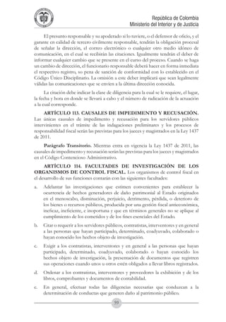 A DE COL
        LIC




                  O
    B




                   MB
REPU
                                                                 República de Colombia




                     IA
                                                     Ministerio del Interior y de Justicia
 LIB




                  EN
    ER
         TA D     RD
              Y O




     El presunto responsable y su apoderado si lo tuviere, o el defensor de oficio, y el
garante en calidad de tercero civilmente responsable, tendrán la obligación procesal
de señalar la dirección, el correo electrónico o cualquier otro medio idóneo de
comunicación, en el cual se recibirán las citaciones. Igualmente tendrán el deber de
informar cualquier cambio que se presente en el curso del proceso. Cuando se haga
un cambio de dirección, el funcionario responsable deberá hacer en forma inmediata
el respectivo registro, so pena de sanción de conformidad con lo establecido en el
Código Único Disciplinario. La omisión a este deber implicará que sean legalmente
válidas las comunicaciones que se envíen a la última dirección conocida.
      La citación debe indicar la clase de diligencia para la cual se le requiere, el lugar,
la fecha y hora en donde se llevará a cabo y el número de radicación de la actuación
a la cual corresponde.
     ARTÍCULO 113. CAUSALES DE IMPEDIMENTO Y RECUSACIÓN.
Las únicas causales de impedimento y recusación para los servidores públicos
intervinientes en el trámite de las indagaciones preliminares y los procesos de
responsabilidad fiscal serán las previstas para los jueces y magistrados en la Ley 1437
de 2011.
     Parágrafo Transitorio. Mientras entra en vigencia la Ley 1437 de 2011, las
causales de impedimento y recusación serán las previstas para los jueces y magistrados
en el Código Contencioso Administrativo.
     ARTÍCULO 114. FACULTADES DE INVESTIGACIÓN DE LOS
ORGANISMOS DE CONTROL FISCAL. Los organismos de control fiscal en
el desarrollo de sus funciones contarán con las siguientes facultades:
a. 	 Adelantar las investigaciones que estimen convenientes para establecer la
     ocurrencia de hechos generadores de daño patrimonial al Estado originados
     en el menoscabo, disminución, perjuicio, detrimento, pérdida, o deterioro de
     los bienes o recursos públicos, producida por una gestión fiscal antieconómica,
     ineficaz, ineficiente, e inoportuna y que en términos generales no se aplique al
     cumplimiento de los cometidos y de los fines esenciales del Estado.
b. 	 Citar o requerir a los servidores públicos, contratistas, interventores y en general
     a las personas que hayan participado, determinado, coadyuvado, colaborado o
     hayan conocido los hechos objeto de investigación.
c. 	 Exigir a los contratistas, interventores y en general a las personas que hayan
     participado, determinado, coadyuvado, colaborado o hayan conocido los
     hechos objeto de investigación, la presentación de documentos que registren
     sus operaciones cuando unos u otros estén obligados a llevar libros registrados.
d. 	 Ordenar a los contratistas, interventores y proveedores la exhibición y de los
     libros, comprobantes y documentos de contabilidad.
e. 	 En general, efectuar todas las diligencias necesarias que conduzcan a la
     determinación de conductas que generen daño al patrimonio público.
                                            59
 