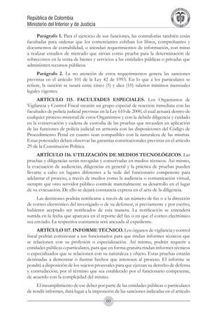A DE COL
                                                                                      LIC




                                                                                                O
                                                                                  B




                                                                                                 MB
                                                                              REPU
República de Colombia




                                                                                                   IA
Ministerio del Interior y de Justicia




                                                                               LIB




                                                                                                EN
                                                                                  ER
                                                                                       TA D     RD
                                                                                            Y O




     Parágrafo 1. Para el ejercicio de sus funciones, las contralorías también están
facultadas para ordenar que los comerciantes exhiban los libros, comprobantes y
documentos de contabilidad, o atiendan requerimientos de información, con miras
a realizar estudios de mercado que sirvan como prueba para la determinación de
sobrecostos en la venta de bienes y servicios a las entidades públicas o privadas que
administren recursos públicos.
      Parágrafo 2. La no atención de estos requerimientos genera las sanciones
previstas en el artículo 101 de la Ley 42 de 1993. En lo que a los particulares se
refiere, la sanción se tasará entre cinco (5) y diez (10) salarios mínimos mensuales
legales vigentes.
     ARTÍCULO 115. FACULTADES ESPECIALES. Los Organismos de
Vigilancia y Control Fiscal crearán un grupo especial de reacción inmediata con las
facultades de policía judicial previstas en la Ley 610 de 2000, el cual actuará dentro de
cualquier proceso misional de estos Organismos y con la debida diligencia y cuidado
en la conservación y cadena de custodia de las pruebas que recauden en aplicación
de las funciones de policía judicial en armonía con las disposiciones del Código de
Procedimiento Penal en cuanto sean compatibles con la naturaleza de las mismas.
Estas potestades deben observar las garantías constitucionales previstas en el artículo
29 de la Constitución Política.
     ARTÍCULO 116. UTILIZACIÓN DE MEDIOS TECNOLÓGICOS. Las
pruebas y diligencias serán recogidas y conservadas en medios técnicos. Así mismo,
la evacuación de audiencias, diligencias en general y la práctica de pruebas pueden
llevarse a cabo en lugares diferentes a la sede del funcionario competente para
adelantar el proceso, a través de medios como la audiencia o comunicación virtual,
siempre que otro servidor público controle materialmente su desarrollo en el lugar
de su evacuación. De ello se dejará constancia expresa en el acta de la diligencia.
     Las decisiones podrán notificarse a través de un número de fax o a la dirección
de correo electrónico del investigado o de su defensor, si previamente y por escrito,
hubieren aceptado ser notificados de esta manera. La notificación se entenderá
surtida en la fecha que aparezca en el reporte del fax o en que el correo electrónico
sea enviado. La respectiva constancia será anexada al expediente.
      ARTÍCULO 117. INFORME TÉCNICO. Los órganos de vigilancia y control
fiscal podrán comisionar a sus funcionarios para que rindan informes técnicos que
se relacionen con su profesión o especialización. Así mismo, podrán requerir a
entidades públicas o particulares, para que en forma gratuita rindan informes técnicos
o especializados que se relacionen con su naturaleza y objeto. Estas pruebas estarán
destinadas a demostrar o ilustrar hechos que interesen al proceso. El informe se
pondrá a disposición de los sujetos procesales para que ejerzan su derecho de defensa
y contradicción, por el término que sea establecido por el funcionario competente,
de acuerdo con la complejidad del mismo.
     El incumplimiento de ese deber por parte de las entidades públicas o particulares
de rendir informes, dará lugar a la imposición de las sanciones indicadas en el artículo
                                           60
 