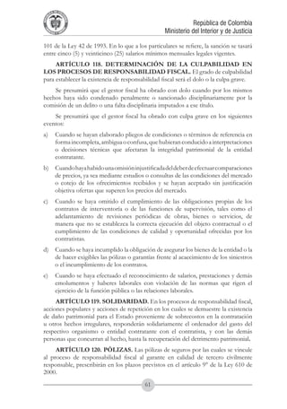 A DE COL
        LIC




                  O
    B




                   MB
REPU
                                                               República de Colombia




                     IA
                                                   Ministerio del Interior y de Justicia
 LIB




                  EN
    ER
         TA D     RD
              Y O




101 de la Ley 42 de 1993. En lo que a los particulares se refiere, la sanción se tasará
entre cinco (5) y veinticinco (25) salarios mínimos mensuales legales vigentes.
     ARTÍCULO 118. DETERMINACIÓN DE LA CULPABILIDAD EN
LOS PROCESOS DE RESPONSABILIDAD FISCAL. El grado de culpabilidad
para establecer la existencia de responsabilidad fiscal será el dolo o la culpa grave.
    Se presumirá que el gestor fiscal ha obrado con dolo cuando por los mismos
hechos haya sido condenado penalmente o sancionado disciplinariamente por la
comisión de un delito o una falta disciplinaria imputados a ese título.
    Se presumirá que el gestor fiscal ha obrado con culpa grave en los siguientes
eventos:
a) 	 Cuando se hayan elaborado pliegos de condiciones o términos de referencia en
     forma incompleta, ambigua o confusa, que hubieran conducido a interpretaciones
     o decisiones técnicas que afectaran la integridad patrimonial de la entidad
     contratante.
b) 	 Cuando haya habido una omisión injustificada del deber de efectuar comparaciones
     de precios, ya sea mediante estudios o consultas de las condiciones del mercado
     o cotejo de los ofrecimientos recibidos y se hayan aceptado sin justificación
     objetiva ofertas que superen los precios del mercado.
c) 	 Cuando se haya omitido el cumplimiento de las obligaciones propias de los
     contratos de interventoría o de las funciones de supervisión, tales como el
     adelantamiento de revisiones periódicas de obras, bienes o servicios, de
     manera que no se establezca la correcta ejecución del objeto contractual o el
     cumplimiento de las condiciones de calidad y oportunidad ofrecidas por los
     contratistas.
d) 	 Cuando se haya incumplido la obligación de asegurar los bienes de la entidad o la
     de hacer exigibles las pólizas o garantías frente al acaecimiento de los siniestros
     o el incumplimiento de los contratos.
e) 	 Cuando se haya efectuado el reconocimiento de salarios, prestaciones y demás
     emolumentos y haberes laborales con violación de las normas que rigen el
     ejercicio de la función pública o las relaciones laborales.
     ARTÍCULO 119. SOLIDARIDAD. En los procesos de responsabilidad fiscal,
acciones populares y acciones de repetición en los cuales se demuestre la existencia
de daño patrimonial para el Estado proveniente de sobrecostos en la contratación
u otros hechos irregulares, responderán solidariamente el ordenador del gasto del
respectivo organismo o entidad contratante con el contratista, y con las demás
personas que concurran al hecho, hasta la recuperación del detrimento patrimonial.
     ARTÍCULO 120. PÓLIZAS. Las pólizas de seguros por las cuales se vincule
al proceso de responsabilidad fiscal al garante en calidad de tercero civilmente
responsable, prescribirán en los plazos previstos en el artículo 9° de la Ley 610 de
2000.
                                          61
 