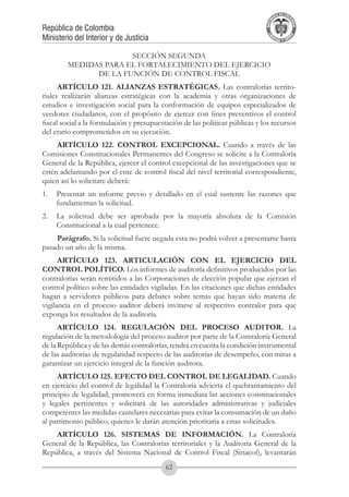 A DE COL
                                                                                      LIC




                                                                                                O
                                                                                  B




                                                                                                 MB
                                                                              REPU
República de Colombia




                                                                                                   IA
Ministerio del Interior y de Justicia




                                                                               LIB




                                                                                                EN
                                                                                  ER
                                                                                       TA D     RD
                                                                                            Y O




                      SECCIÓN SEGUNDA
        MEDIDAS PARA EL FORTALECIMIENTO DEL EJERCICIO
              DE LA FUNCIÓN DE CONTROL FISCAL
      ARTÍCULO 121. ALIANZAS ESTRATÉGICAS. Las contralorías territo-
riales realizarán alianzas estratégicas con la academia y otras organizaciones de
estudios e investigación social para la conformación de equipos especializados de
veedores ciudadanos, con el propósito de ejercer con fines preventivos el control
fiscal social a la formulación y presupuestación de las políticas públicas y los recursos
del erario comprometidos en su ejecución.
     ARTÍCULO 122. CONTROL EXCEPCIONAL. Cuando a través de las
Comisiones Constitucionales Permanentes del Congreso se solicite a la Contraloría
General de la República, ejercer el control excepcional de las investigaciones que se
estén adelantando por el ente de control fiscal del nivel territorial correspondiente,
quien así lo solicitare deberá:
1.	 Presentar un informe previo y detallado en el cual sustente las razones que
    fundamentan la solicitud.
2.	 La solicitud debe ser aprobada por la mayoría absoluta de la Comisión
    Constitucional a la cual pertenece.
    Parágrafo. Si la solicitud fuere negada esta no podrá volver a presentarse hasta
pasado un año de la misma.
      ARTÍCULO 123. ARTICULACIÓN CON EL EJERCICIO DEL
CONTROL POLÍTICO. Los informes de auditoría definitivos producidos por las
contralorías serán remitidos a las Corporaciones de elección popular que ejerzan el
control político sobre las entidades vigiladas. En las citaciones que dichas entidades
hagan a servidores públicos para debates sobre temas que hayan sido materia de
vigilancia en el proceso auditor deberá invitarse al respectivo contralor para que
exponga los resultados de la auditoría.
      ARTÍCULO 124. REGULACIÓN DEL PROCESO AUDITOR. La
regulación de la metodología del proceso auditor por parte de la Contraloría General
de la República y de las demás contralorías, tendrá en cuenta la condición instrumental
de las auditorías de regularidad respecto de las auditorías de desempeño, con miras a
garantizar un ejercicio integral de la función auditora.
     ARTÍCULO 125. EFECTO DEL CONTROL DE LEGALIDAD. Cuando
en ejercicio del control de legalidad la Contraloría advierta el quebrantamiento del
principio de legalidad, promoverá en forma inmediata las acciones constitucionales
y legales pertinentes y solicitará de las autoridades administrativas y judiciales
competentes las medidas cautelares necesarias para evitar la consumación de un daño
al patrimonio público, quienes le darán atención prioritaria a estas solicitudes.
    ARTÍCULO 126. SISTEMAS DE INFORMACIÓN. La Contraloría
General de la República, las Contralorías territoriales y la Auditoría General de la
República, a través del Sistema Nacional de Control Fiscal (Sinacof), levantarán
                                           62
 