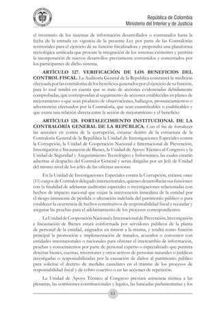 A DE COL
        LIC




                  O
    B




                   MB
REPU
                                                                República de Colombia




                     IA
                                                    Ministerio del Interior y de Justicia
 LIB




                  EN
    ER
         TA D     RD
              Y O




el inventario de los sistemas de información desarrollados o contratados hasta la
fecha de la entrada en vigencia de la presente Ley por parte de las Contralorías
territoriales para el ejercicio de su función fiscalizadora y propondrá una plataforma
tecnológica unificada que procure la integración de los sistemas existentes y permita
la incorporación de nuevos desarrollos previamente convenidos y concertados por
los participantes de dicho sistema.
     ARTÍCULO 127. VERIFICACIÓN DE LOS BENEFICIOS DEL
CONTROL FISCAL. La Auditoría General de la República constatará la medición
efectuada por las contralorías de los beneficios generados por el ejercicio de su función,
para lo cual tendrá en cuenta que se trate de acciones evidenciadas debidamente
comprobadas, que correspondan al seguimiento de acciones establecidas en planes de
mejoramiento o que sean producto de observaciones, hallazgos, pronunciamientos o
advertencias efectuados por la Contraloría, que sean cuantificables o cualificables y
que exista una relación directa entre la acción de mejoramiento y el beneficio.
     ARTÍCULO 128. FORTALECIMIENTO INSTITUCIONAL DE LA
CONTRALORÍA GENERAL DE LA REPÚBLICA. Con el fin de fortalecer
las acciones en contra de la corrupción, créanse dentro de la estructura de la
Contraloría General de la República la Unidad de Investigaciones Especiales contra
la Corrupción, la Unidad de Cooperación Nacional e Internacional de Prevención,
Investigación e Incautación de Bienes, la Unidad de Apoyo Técnico al Congreso y la
Unidad de Seguridad y Aseguramiento Tecnológico e Informático, las cuales estarán
adscritas al despacho del Contralor General y serán dirigidas por un Jefe de Unidad
del mismo nivel de los jefes de las oficinas asesoras.
      En la Unidad de Investigaciones Especiales contra la Corrupción, créanse once
(11) cargos de Contralor delegado intersectoriales, quienes desarrollarán sus funciones
con la finalidad de adelantar auditorías especiales o investigaciones relacionadas con
hechos de impacto nacional que exijan la intervención inmediata de la entidad por
el riesgo inminente de pérdida o afectación indebida del patrimonio público o para
establecer la ocurrencia de hechos constitutivos de responsabilidad fiscal y recaudar y
asegurar las pruebas para el adelantamiento de los procesos correspondientes.
     La Unidad de Cooperación Nacional e Internacional de Prevención, Investigación
e Incautación de Bienes estará conformada por servidores públicos de la planta
de personal de la entidad, asignados en misión a la misma, y tendrá como función
principal la promoción e implementación de tratados, acuerdos o convenios con
entidades internacionales o nacionales para obtener el intercambio de información,
pruebas y conocimientos por parte de personal experto o especializado que permita
detectar bienes, cuentas, inversiones y otros activos de personas naturales o jurídicas
investigadas o responsabilizadas por la causación de daños al patrimonio público
para solicitar el decreto de medidas cautelares en el trámite de los procesos de
responsabilidad fiscal y de cobro coactivo o en las acciones de repetición.
     La Unidad de Apoyo Técnico al Congreso prestará asistencia técnica a las
plenarias, las comisiones constitucionales y legales, las bancadas parlamentarias y los
                                           63
 