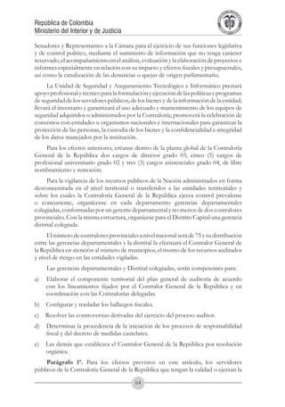 A DE COL
                                                                                        LIC




                                                                                                  O
                                                                                    B




                                                                                                   MB
                                                                                REPU
República de Colombia




                                                                                                     IA
Ministerio del Interior y de Justicia




                                                                                 LIB




                                                                                                  EN
                                                                                    ER
                                                                                         TA D     RD
                                                                                              Y O




Senadores y Representantes a la Cámara para el ejercicio de sus funciones legislativa
y de control político, mediante el suministro de información que no tenga carácter
reservado, el acompañamiento en el análisis, evaluación y la elaboración de proyectos e
informes especialmente en relación con su impacto y efectos fiscales y presupuestales,
así como la canalización de las denuncias o quejas de origen parlamentario.
     La Unidad de Seguridad y Aseguramiento Tecnológico e Informático prestará
apoyo profesional y técnico para la formulación y ejecución de las políticas y programas
de seguridad de los servidores públicos, de los bienes y de la información de la entidad;
llevará el inventario y garantizará el uso adecuado y mantenimiento de los equipos de
seguridad adquiridos o administrados por la Contraloría; promoverá la celebración de
convenios con entidades u organismos nacionales e internacionales para garantizar la
protección de las personas, la custodia de los bienes y la confidencialidad e integridad
de los datos manejados por la institución.
     Para los efectos anteriores, créanse dentro de la planta global de la Contraloría
General de la República dos cargos de director grado 03, cinco (5) cargos de
profesional universitario grado 02 y tres (3) cargos asistenciales grado 04, de libre
nombramiento y remoción.
      Para la vigilancia de los recursos públicos de la Nación administrados en forma
desconcentrada en el nivel territorial o transferidos a las entidades territoriales y
sobre los cuales la Contraloría General de la República ejerza control prevalente
o concurrente, organícense en cada departamento gerencias departamentales
colegiadas, conformadas por un gerente departamental y no menos de dos contralores
provinciales. Con la misma estructura, organícese para el Distrito Capital una gerencia
distrital colegiada.
     El número de contralores provinciales a nivel nacional será de 75 y su distribución
entre las gerencias departamentales y la distrital la efectuará el Contralor General de
la República en atención al número de municipios, el monto de los recursos auditados
y nivel de riesgo en las entidades vigiladas.
     Las gerencias departamentales y Distrital colegiadas, serán competentes para:
a)    Elaborar el componente territorial del plan general de auditoría de acuerdo
      con los lineamientos fijados por el Contralor General de la República y en
      coordinación con las Contralorías delegadas.
b)    Configurar y trasladar los hallazgos fiscales.
c)    Resolver las controversias derivadas del ejercicio del proceso auditor.
d)    Determinar la procedencia de la iniciación de los procesos de responsabilidad
      fiscal y del decreto de medidas cautelares.
e)    Las demás que establezca el Contralor General de la República por resolución
      orgánica.
     Parágrafo 1º. Para los efectos previstos en este artículo, los servidores
públicos de la Contraloría General de la República que tengan la calidad o ejerzan la

                                            64
 