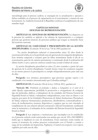 A DE COL
                                                                                        LIC




                                                                                                  O
                                                                                    B




                                                                                                   MB
                                                                                REPU
República de Colombia




                                                                                                     IA
Ministerio del Interior y de Justicia




                                                                                 LIB




                                                                                                  EN
                                                                                    ER
                                                                                         TA D     RD
                                                                                              Y O




metodología para el proceso auditor, se encargará de su actualización y apoyará a
dichas entidades en el proceso de capacitación en el conocimiento y manejo de esta
herramienta. La Auditoría General de la República verificará el cumplimiento de este
mandato legal.
                           CAPÍTULO NOVENO
                      OFICINAS DE REPRESENTACIÓN
     ARTÍCULO 131. OFICINAS DE REPRESENTACIÓN. Lo dispuesto en
la presente ley también se aplicará a las oficinas de representación o a cualquier
persona que gestione intereses de personas jurídicas que tengan su domicilio fuera
del territorio nacional.
   ARTÍCULO 132. CADUCIDAD Y PRESCRIPCIÓN DE LA ACCIÓN
DISCIPLINARIA. El artículo 30 de la Ley 734 de 2002 quedará así:
      “La acción disciplinaria caducará si transcurridos cinco (5) años desde la
ocurrencia de la falta, no se ha proferido auto de apertura de investigación disciplinaria.
Este término empezará a contarse para las faltas instantáneas desde el día de su
consumación, para las de carácter permanente o continuado desde la realización del
último hecho o acto y para las omisivas cuando haya cesado el deber de actuar.
     La acción disciplinaria prescribirá en cinco (5) años contados a partir del auto
de apertura de la acción disciplinaria. Cuando fueren varias las conductas juzgadas
en un mismo proceso la prescripción se cumple independientemente para cada una
de ellas.
     Parágrafo. Los términos prescriptivos aquí previstos quedan sujetos a lo
establecido a los tratados internacionales que Colombia ratifique”.
     ARTÍCULO 133. El artículo 106 de la Ley 1438 de 2011, quedará así:
      “Artículo 106. Prohibición de prebendas o dádivas a trabajadores en el sector de la
salud. Queda expresamente prohibida la promoción u otorgamiento de cualquier
tipo de prebendas, dádivas a trabajadores de las entidades del Sistema General de
Seguridad Social en Salud y trabajadores independientes, sean estas en dinero o en
especie, por parte de las Entidades Promotoras de Salud, Instituciones Prestadoras
de Salud, empresas farmacéuticas productoras, distribuidoras, comercializadoras u
otros, de medicamentos, insumos, dispositivos y equipos, que no esté vinculado al
cumplimiento de una relación laboral contractual o laboral formalmente establecida
entre la institución y el trabajador de las entidades del Sistema General de Seguridad
Social en Salud.
      Parágrafo 1. Las empresas o instituciones que incumplan con lo establecido
en el presente artículo serán sancionadas con multas que van de 100 a 500 SMMLV,
multa que se duplicará en caso de reincidencia. Estas sanciones serán tenidas en
cuenta al momento de evaluar procesos contractuales con el Estado y estarán a
cargo de las entidades de Inspección, Vigilancia y Control con respecto a los sujetos
vigilados por cada una de ellas.
                                            66
 