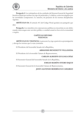 A DE COL
        LIC




                  O
    B




                   MB
REPU
                                                                   República de Colombia




                     IA
                                                       Ministerio del Interior y de Justicia
 LIB




                  EN
    ER
         TA D     RD
              Y O




     Parágrafo 2. Los trabajadores de las entidades del Sistema General de Seguridad
Social en Salud que reciban este tipo de prebendas y/o dádivas, serán investigados por
las autoridades competentes. Lo anterior, sin perjuicio de las normas disciplinarias
vigentes.
             ARTÍCULO 134. El artículo 411 del Código Penal quedará con parágrafo que
dirá:
     Parágrafo. Los miembros de corporaciones públicas no incurrirán en este delito
cuando intervengan ante servidor público o entidad estatal en favor de la comunidad
o región.
                                     CAPÍTULO DÉCIMO
                                         VIGENCIA
     ARTÍCULO 135. VIGENCIA. La presente Ley rige a partir de su promulgación
y deroga las normas que le sean contrarias.

             El Presidente del honorable Senado de la República,
                                            ARMANDO BENEDETTI VILLANEDA
             El Presidente de la honorable Cámara de Representantes,
                                               CARLOS ALBERTO ZULUAGA DÍAZ
             El Secretario General del honorable Senado de la República,
                                                     EMILIO RAMÓN OTERO DAJUD
             El Secretario General de la honorable Cámara de Representantes,
                                        JESÚS ALFONSO RODRÍGUEZ CAMARGO




                                                67
 
