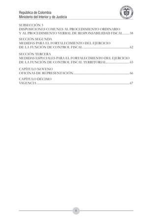 A DE COL
                                                                                                                            LIC




                                                                                                                                      O
                                                                                                                        B




                                                                                                                                       MB
                                                                                                                    REPU
República de Colombia




                                                                                                                                         IA
Ministerio del Interior y de Justicia




                                                                                                                     LIB




                                                                                                                                      EN
                                                                                                                        ER
                                                                                                                             TA D     RD
                                                                                                                                  Y O




SUBSECCIÓN 3
DISPOSICIONES COMUNES AL PROCEDIMIENTO ORDINARIO
Y AL PROCEDIMIENTO VERBAL DE RESPONSABILIDAD FISCAL......... 58
SECCIÓN SEGUNDA
MEDIDAS PARA EL FORTALECIMIENTO DEL EJERCICIO
DE LA FUNCIÓN DE CONTROL FISCAL............................................................. 62
SECCIÓN TERCERA
MEDIDAS ESPECIALES PARA EL FORTALECIMIENTO DEL EJERCICIO
DE LA FUNCIÓN DE CONTROL FISCAL TERRITORIAL.............................. 65
CAPÍTULO NOVENO
OFICINAS DE REPRESENTACIÓN......................................................................... 66
                           .
CAPÍTULO DÉCIMO
VIGENCIA......................................................................................................................... 67




                                                                 
 