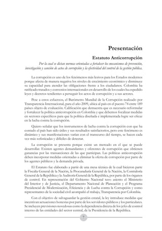A DE COL
        LIC




                  O
    B




                   MB
REPU
                                                                     República de Colombia




                     IA
                                                         Ministerio del Interior y de Justicia
 LIB




                  EN
    ER
         TA D     RD
              Y O




                                                                      Presentación
                                                         Estatuto Anticorrupción
             Por la cual se dictan normas orientadas a fortalecer los mecanismos de prevención,
 investigación y sanción de actos de corrupción y la efectividad del control de la gestión pública.

      La corrupción es uno de los fenómenos más lesivos para los Estados modernos
porque afecta de manera negativa los niveles de crecimiento económico y disminuye
su capacidad para atender las obligaciones frente a los ciudadanos. Colombia ha
ratificado tratados y convenios internacionales en desarrollo de los cuales ha expedido
leyes y decretos tendientes a perseguir los actos de corrupción y a sus actores.
     Pese a estos esfuerzos, el Barómetro Mundial de la Corrupción realizado por
Transparencia Internacional, para el año 2009, ubica al país en el puesto 74 entre 189
países objeto de evaluación. Calificación que demuestra que es necesario reformular
y fortalecer la política anticorrupción en Colombia y que debemos focalizar medidas
en sectores específicos para que la política diseñada e implementada logre ser eficaz
en la lucha contra la corrupción.
    Quiero señalar que los instrumentos de lucha contra la corrupción con que ha
contado el país han sido útiles y sus resultados satisfactorios, pero este fenómeno es
dinámico y sus manifestaciones varían con el transcurso del tiempo, se hacen cada
vez más sofisticadas y difíciles de detectar.
     La corrupción se presenta porque existe un mercado en el que se puede
desarrollar. Existen agentes demandantes y oferentes de corrupción que obtienen
ganancias por las transacciones de las que participan. Las políticas anticorrupción
deben incorporar medidas orientadas a eliminar la oferta de corrupción por parte de
los agentes públicos y la demanda privada.
      El Estatuto fue elaborado a partir de una mesa técnica de la cual hicieron parte
la Fiscalía General de la Nación, la Procuraduría General de la Nación, la Contraloría
General de la República y la Auditoría General de la República, por parte de los órganos
de control. En representación del Gobierno Nacional tuvo asiento el Ministerio
del Interior y de Justicia, el Departamento Nacional de Planeación y el Programa
Presidencial de Modernización, Eficiencia y de Lucha contra la Corrupción y como
representantes de la sociedad civil acompañó el trabajo, Transparencia por Colombia.
     Con el objetivo de salvaguardar la gestión estatal, la ley introduce medidas que
incentivan actuaciones honestas por parte de los servidores públicos y los particulares.
Se incluyen previsiones novedosas como la dependencia directa de los jefes de control
interno de las entidades del sector central, de la Presidencia de la República.
                                                 
 