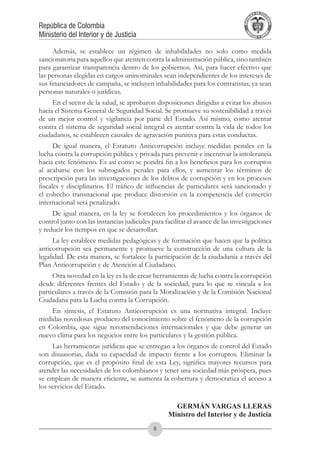 A DE COL
                                                                                        LIC




                                                                                                  O
                                                                                    B




                                                                                                   MB
                                                                                REPU
República de Colombia




                                                                                                     IA
Ministerio del Interior y de Justicia




                                                                                 LIB




                                                                                                  EN
                                                                                    ER
                                                                                         TA D     RD
                                                                                              Y O




      Además, se establece un régimen de inhabilidades no solo como medida
sancionatoria para aquellos que atenten contra la administración pública, sino también
para garantizar transparencia dentro de los gobiernos. Así, para hacer efectivo que
las personas elegidas en cargos uninominales sean independientes de los intereses de
sus financiadores de campaña, se incluyen inhabilidades para los contratistas, ya sean
personas naturales o jurídicas.
     En el sector de la salud, se aprobaron disposiciones dirigidas a evitar los abusos
hacia el Sistema General de Seguridad Social. Se promueve su sostenibilidad a través
de un mejor control y vigilancia por parte del Estado. Así mismo, como atentar
contra el sistema de seguridad social integral es atentar contra la vida de todos los
ciudadanos, se establecen causales de agravación punitiva para estas conductas.
      De igual manera, el Estatuto Anticorrupción incluye medidas penales en la
lucha contra la corrupción pública y privada para prevenir e incentivar la intolerancia
hacia este fenómeno. Es así como se pondrá fin a los beneficios para los corruptos
al acabarse con los subrogados penales para ellos, y aumentar los términos de
prescripción para las investigaciones de los delitos de corrupción y en los procesos
fiscales y disciplinarios. El tráfico de influencias de particulares será sancionado y
el cohecho transnacional que produce distorsión en la competencia del comercio
internacional será penalizado.
     De igual manera, en la ley se fortalecen los procedimientos y los órganos de
control junto con las instancias judiciales para facilitar el avance de las investigaciones
y reducir los tiempos en que se desarrollan.
      La ley establece medidas pedagógicas y de formación que hacen que la política
anticorrupción sea permanente y promueve la construcción de una cultura de la
legalidad. De esta manera, se fortalece la participación de la ciudadanía a través del
Plan Anticorrupción y de Atención al Ciudadano.
     Otra novedad en la ley es la de crear herramientas de lucha contra la corrupción
desde diferentes frentes del Estado y de la sociedad, para lo que se vincula a los
particulares a través de la Comisión para la Moralización y de la Comisión Nacional
Ciudadana para la Lucha contra la Corrupción.
    En síntesis, el Estatuto Anticorrupción es una normativa integral. Incluye
medidas novedosas producto del conocimiento sobre el fenómeno de la corrupción
en Colombia, que sigue recomendaciones internacionales y que debe generar un
nuevo clima para los negocios entre los particulares y la gestión pública.
     Las herramientas jurídicas que se entregan a los órganos de control del Estado
son disuasorias, dada su capacidad de impacto frente a los corruptos. Eliminar la
corrupción, que es el propósito final de esta Ley, significa mayores recursos para
atender las necesidades de los colombianos y tener una sociedad más próspera, pues
se emplean de manera eficiente, se aumenta la cobertura y democratiza el acceso a
los servicios del Estado.

     	                                              GERMÁN VARGAS LLERAS
                                                  Ministro del Interior y de Justicia
                                            
 
