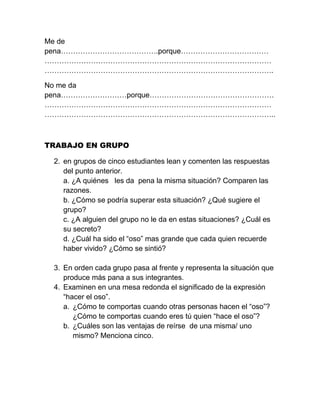 Me de
pena………………………………….porque………………………………
…………………………………………………………………………………
………………………………………………………………………………….

No me da
pena………………………porque……………………………………………
…………………………………………………………………………………
…………………………………………………………………………………..



TRABAJO EN GRUPO

 2. en grupos de cinco estudiantes lean y comenten las respuestas
    del punto anterior.
    a. ¿A quiénes les da pena la misma situación? Comparen las
    razones.
    b. ¿Cómo se podría superar esta situación? ¿Qué sugiere el
    grupo?
    c. ¿A alguien del grupo no le da en estas situaciones? ¿Cuál es
    su secreto?
    d. ¿Cuál ha sido el “oso” mas grande que cada quien recuerde
    haber vivido? ¿Cómo se sintió?

 3. En orden cada grupo pasa al frente y representa la situación que
    produce más pana a sus integrantes.
 4. Examinen en una mesa redonda el significado de la expresión
    “hacer el oso”.
    a. ¿Cómo te comportas cuando otras personas hacen el “oso”?
       ¿Cómo te comportas cuando eres tú quien “hace el oso”?
    b. ¿Cuáles son las ventajas de reírse de una misma/ uno
       mismo? Menciona cinco.
 