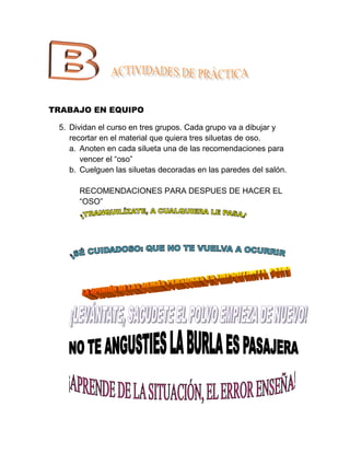 TRABAJO EN EQUIPO

 5. Dividan el curso en tres grupos. Cada grupo va a dibujar y
    recortar en el material que quiera tres siluetas de oso.
    a. Anoten en cada silueta una de las recomendaciones para
       vencer el “oso”
    b. Cuelguen las siluetas decoradas en las paredes del salón.

      RECOMENDACIONES PARA DESPUES DE HACER EL
      “OSO”
 