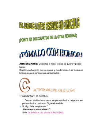 ARRIESGARSE: Decidirse a hacer lo que se quiere y puede
hacer.
Decidirse a hacer lo que se quiere y puede hacer. Las burlas no
limitan a quien conoce sus capacidades.




TRABAJO CON MI FAMILIA

  1. Con un familiar transforma los pensamientos negativos en
  pensamientos positivos. Sigue el modelo.
 Si algo falla, no pienses:”
   Yo siempre me equivoco”.
  Sino: la próxima vez tendré más cuidado.
 