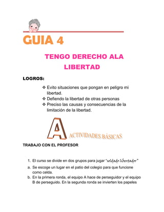 GUIA 4
           TENGO DERECHO ALA
                      LIBERTAD
LOGROS:

          Evito situaciones que pongan en peligro mi
           libertad.
          Defiendo la libertad de otras personas
          Preciso las causas y consecuencias de la
           limitación de la libertad.




TRABAJO CON EL PROFESOR



 1. El curso se divide en dos grupos para jugar “soldado libertador”
 a. Se escoge un lugar en el patio del colegio para que funcione
    como celda.
 b. En la primera ronda, el equipo A hace de perseguidor y el equipo
    B de perseguido. En la segunda ronda se invierten los papeles
 