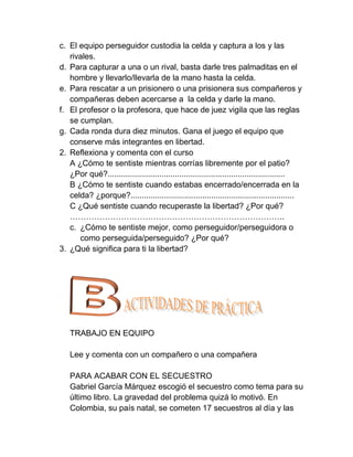 c. El equipo perseguidor custodia la celda y captura a los y las
   rivales.
d. Para capturar a una o un rival, basta darle tres palmaditas en el
   hombre y llevarlo/llevarla de la mano hasta la celda.
e. Para rescatar a un prisionero o una prisionera sus compañeros y
   compañeras deben acercarse a la celda y darle la mano.
f. El profesor o la profesora, que hace de juez vigila que las reglas
   se cumplan.
g. Cada ronda dura diez minutos. Gana el juego el equipo que
   conserve más integrantes en libertad.
2. Reflexiona y comenta con el curso
   A ¿Cómo te sentiste mientras corrías libremente por el patio?
   ¿Por qué?...............................................................................
   B ¿Cómo te sentiste cuando estabas encerrado/encerrada en la
   celda? ¿porque?.........................................................................
   C ¿Qué sentiste cuando recuperaste la libertad? ¿Por qué?
   ……………………………………………………………………..
   c. ¿Cómo te sentiste mejor, como perseguidor/perseguidora o
      como perseguida/perseguido? ¿Por qué?
3. ¿Qué significa para ti la libertad?




   TRABAJO EN EQUIPO

   Lee y comenta con un compañero o una compañera

   PARA ACABAR CON EL SECUESTRO
   Gabriel García Márquez escogió el secuestro como tema para su
   último libro. La gravedad del problema quizá lo motivó. En
   Colombia, su país natal, se cometen 17 secuestros al día y las
 