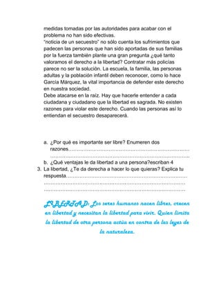 medidas tomadas por las autoridades para acabar con el
  problema no han sido efectivas.
  “noticia de un secuestro” no sólo cuenta los sufrimientos que
  padecen las personas que han sido aportadas de sus familias
  por la fuerza también plante una gran pregunta ¿qué tanto
  valoramos el derecho a la libertad? Contratar más policías
  parece no ser la solución. La escuela, la familia, las personas
  adultas y la población infantil deben reconocer, como lo hace
  García Márquez, la vital importancia de defender este derecho
  en nuestra sociedad.
  Debe atacarse en la raíz. Hay que hacerle entender a cada
  ciudadana y ciudadano que la libertad es sagrada. No existen
  razones para violar este derecho. Cuando las personas así lo
  entiendan el secuestro desaparecerá.




   a. ¿Por qué es importante ser libre? Enumeren dos
      razones………………………………………………………………
      ………………………………………………………………………..
   b. ¿Qué ventajas le da libertad a una persona?escriban 4
3. La libertad, ¿Te da derecha a hacer lo que quieras? Explica tu
   respuesta………………………………………………………………
   …………………………………………………………………………
   …………………………………………………………………………

   LIBERTAD: Los seres humanos nacen libres, crecen
   en libertad y necesitan la libertad para vivir. Quien limita
   la libertad de otra persona actúa en contra de las leyes de
                          la naturaleza.
 