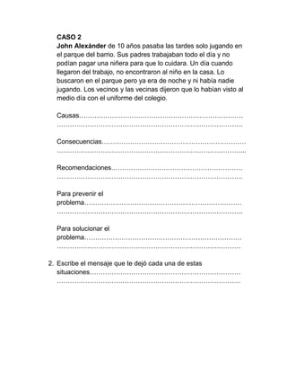 CASO 2
  John Alexánder de 10 años pasaba las tardes solo jugando en
  el parque del barrio. Sus padres trabajaban todo el día y no
  podían pagar una niñera para que lo cuidara. Un día cuando
  llegaron del trabajo, no encontraron al niño en la casa. Lo
  buscaron en el parque pero ya era de noche y ni había nadie
  jugando. Los vecinos y las vecinas dijeron que lo habían visto al
  medio día con el uniforme del colegio.

  Causas…………………………………………………………………
  ………………………………………………………………………….

  Consecuencias…………………………………………………………
  …………………………………………………………………………...

  Recomendaciones……………………………………………………
  ………………………………………………………………………….

  Para prevenir el
  problema………………………………………………………………
  ………………………………………………………………………….

  Para solucionar el
  problema………………………………………………………………
  …………………………………………………………………………

2. Escribe el mensaje que te dejó cada una de estas
   situaciones……………………………………………………………
   …………………………………………………………………………
 