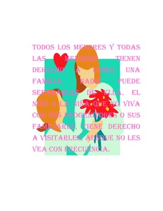 Todos los menores y todas
las        menores        tienen
derecho      a    tener       una
familia.      Nadie       puede
separarles       de   ella.    El
niño o la niña que no viva
con sus progenitores o sus
familiares, tiene derecho
a visitarles, aunque no les
vea con frecuencia.
 