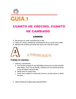 GUIA 1
  CUÁNTO HE CRECIDO, CUÁNTO
                      HE CAMBIADO
                                LOGROS:
   Me conozco en varios momentos de mi vida.
   Valoro mi cuerpo y distingo las características de un cuerpo sano y bello.
   Identifico los cambios que tienen los niños y las niñas de mi edad.




Trabajo en equipos.
  1. Leemos y comentamos:
     a. Si al mirarte al espejo te ves bello/bella procura que tus actos también
        sean bellos. Pero si te ves fea/feo, endereza con tus buenas acciones,
        lo que de belleza natural te falta.
     b. Mente sana en cuerpo sano.
     c. Quien ama y acepta su cuerpo tal y como es, se hace querer y valorar
        de otros.



  2. ¿Qué enseñanza te dejan estos pensamientos?
 