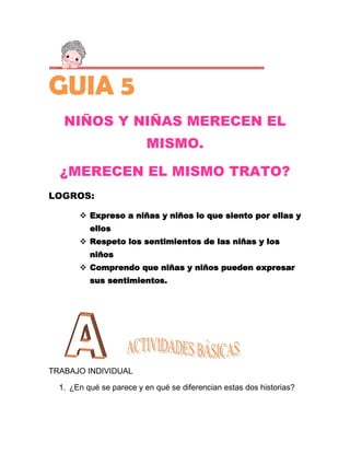 GUIA 5
   NIÑOS Y NIÑAS MERECEN EL
                          MISMO.

  ¿MERECEN EL MISMO TRATO?
LOGROS:

        Expreso a niñas y niños lo que siento por ellas y
          ellos
        Respeto los sentimientos de las niñas y los
          niños
        Comprendo que niñas y niños pueden expresar
          sus sentimientos.




TRABAJO INDIVIDUAL

  1. ¿En qué se parece y en qué se diferencian estas dos historias?
 