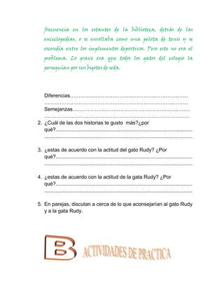 frecuencia en los estantes de la biblioteca, detrás de las
    enciclopedias, o se enrollaba como una pelota de tenis y se
    escondía entre los implementos deportivos. Pero este no era el
    problema. Lo grave era que todos los gatos del colegio la
    perseguían por sus bigotes de seda.




   Diferencias……………………………………………………………
   …………………………………………………………………………
   Semejanzas……………………………………………………………
   ………………………………………………………………………….
2. ¿Cuál de las dos historias te gusto más?¿por
   qué?................................................................................................
   ........................................................................................................

3. ¿estas de acuerdo con la actitud del gato Rudy? ¿Por
   qué?................................................................................................
   ........................................................................................................

4. ¿estas de acuerdo con la actitud de la gata Rudy? ¿Por
   qué?................................................................................................
   ........................................................................................................

5. En parejas, discutan a cerca de lo que aconsejarían al gato Rudy
   y a la gata Rudy.
 