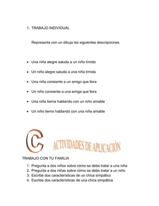 1. TRABAJO INDIVIDUAL


       Representa con un dibuja las siguientes descripciones.




       Una niña alegre saluda a un niño tímido

       Un niño alegre saluda a una niña tímida

       Una niña consiente a un amigo que llora

       Un niño consiente a una amiga que llora

       Una niña tierna hablando con un niño amable

       Un niño tierno hablando con una niña amable




TRABAJO CON TU FAMILIA

  1.   Pregunta a dos niños sobre cómo se debe tratar a una niña
  2.   Pregunta a dos niñas sobre cómo se debe tratar a un niño
  3.   Escribe dos características de un chica simpático
  4.   Escribe dos características de una chica simpática
 