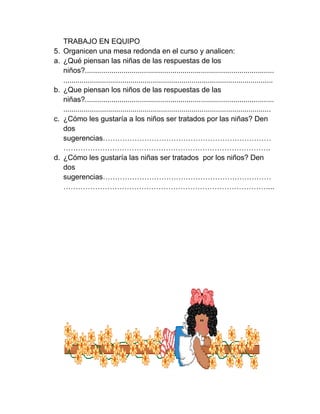 TRABAJO EN EQUIPO
5.   Organicen una mesa redonda en el curso y analicen:
a.   ¿Qué piensan las niñas de las respuestas de los
     niños?.............................................................................................
     .......................................................................................................
b.   ¿Que piensan los niños de las respuestas de las
     niñas?.............................................................................................
     ......................................................................................................
c.   ¿Cómo les gustaría a los niños ser tratados por las niñas? Den
     dos
     sugerencias……………………………………………………………
     ………………………………………………………………………….
d.   ¿Cómo les gustaría las niñas ser tratados por los niños? Den
     dos
     sugerencias……………………………………………………………
     …………………………………………………………………………...
 