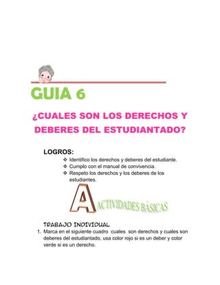 GUIA 6
¿CUALES SON LOS DERECHOS Y
DEBERES DEL ESTUDIANTADO?

  LOGROS:
            Identifico los derechos y deberes del estudiante.
            Cumplo con el manual de convivencia.
            Respeto los derechos y los deberes de los
             estudiantes.




   TRABAJO INDIVIDUAL
1. Marca en el siguiente cuadro cuales son derechos y cuales son
   deberes del estudiantado, usa color rojo si es un deber y color
   verde si es un derecho.
 