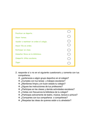 Practicar un deporte.

Hacer tareas.

Ayudar a mantener en orden el colegio.

Hacer fila en orden.

Participar en clase.

Consultar libros en la biblioteca.

Compartir útiles escolares.

Jugar




2. responde sí o no en el siguiente cuestionario y comenta con tus
   compañeros.
    ¿perteneces a algún grupo deportivo en el colegio?
    ¿Cumples con tus tareas y trabajos escolares?
    ¿Mantienes limpio y en buen estado tu colegio?
    ¿Sigues las instrucciones de tus profesores?
    ¿Participas en las clases y demás actividades escolares?
    ¿Visitas con frecuencia la biblioteca de tu colegio?
    ¿Participas activamente de teatro, música, lectura o pintura?
    ¿Compartes con tus compañeros o compañeras?
    ¿Respetas las ideas de quienes están a tu alrededor?
 