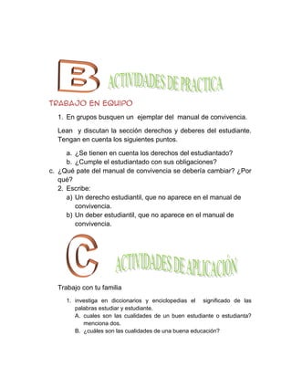 Trabajo en equipo
  1. En grupos busquen un ejemplar del manual de convivencia.

  Lean y discutan la sección derechos y deberes del estudiante.
  Tengan en cuenta los siguientes puntos.

      a. ¿Se tienen en cuenta los derechos del estudiantado?
      b. ¿Cumple el estudiantado con sus obligaciones?
c. ¿Qué pate del manual de convivencia se debería cambiar? ¿Por
   qué?
   2. Escribe:
      a) Un derecho estudiantil, que no aparece en el manual de
         convivencia.
      b) Un deber estudiantil, que no aparece en el manual de
         convivencia.




  Trabajo con tu familia
     1. investiga en diccionarios y enciclopedias el significado de las
        palabras estudiar y estudiante.
        A. cuales son las cualidades de un buen estudiante o estudianta?
           menciona dos.
        B. ¿cuáles son las cualidades de una buena educación?
 