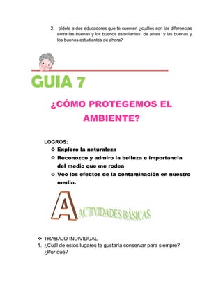 2. pídele a dos educadores que te cuenten ¿cuáles son las diferencias
        entre las buenas y los buenos estudiantes de antes y las buenas y
        los buenos estudiantes de ahora?




GUIA 7
     ¿CÓMO PROTEGEMOS EL
                    AMBIENTE?

  LOGROS:
     Exploro la naturaleza
      Reconozco y admiro la belleza e importancia
        del medio que me rodea
      Veo los efectos de la contaminación en nuestro
        medio.




 TRABAJO INDIVIDUAL
1. ¿Cuál de estos lugares te gustaría conservar para siempre?
   ¿Por qué?
 