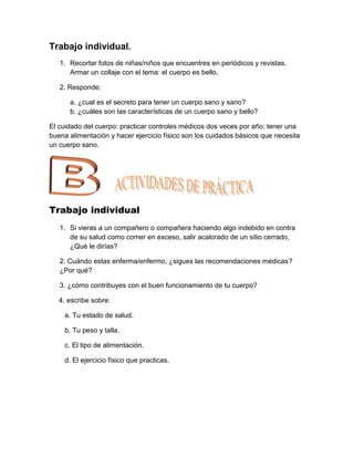 Trabajo individual.
   1. Recortar fotos de niñas/niños que encuentres en periódicos y revistas.
      Armar un collaje con el tema: el cuerpo es bello.

   2. Responde:

      a. ¿cual es el secreto para tener un cuerpo sano y sano?
      b. ¿cuáles son las características de un cuerpo sano y bello?

El cuidado del cuerpo: practicar controles médicos dos veces por año; tener una
buena alimentación y hacer ejercicio físico son los cuidados básicos que necesita
un cuerpo sano.




Trabajo individual
   1. Si vieras a un compañero o compañera haciendo algo indebido en contra
      de su salud como comer en exceso, salir acalorado de un sitio cerrado,
      ¿Qué le dirías?

   2. Cuándo estas enferma/enfermo, ¿sigues las recomendaciones médicas?
   ¿Por qué?

   3. ¿cómo contribuyes con el buen funcionamiento de tu cuerpo?

   4. escribe sobre:

     a. Tu estado de salud.

     b. Tu peso y talla.

     c. El tipo de alimentación.

     d. El ejercicio físico que practicas.
 