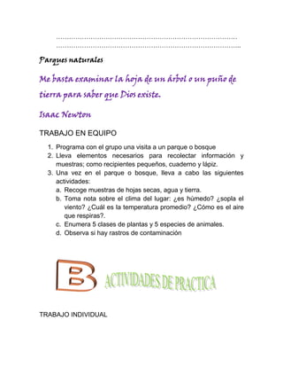 …………………………………………………………………………
    …………………………………………………………………………..

Parques naturales

Me basta examinar la hoja de un árbol o un puño de
tierra para saber que Dios existe.

Isaac Newton

TRABAJO EN EQUIPO
  1. Programa con el grupo una visita a un parque o bosque
  2. Lleva elementos necesarios para recolectar información y
     muestras; como recipientes pequeños, cuaderno y lápiz.
  3. Una vez en el parque o bosque, lleva a cabo las siguientes
     actividades:
     a. Recoge muestras de hojas secas, agua y tierra.
     b. Toma nota sobre el clima del lugar: ¿es húmedo? ¿sopla el
        viento? ¿Cuál es la temperatura promedio? ¿Cómo es el aire
        que respiras?.
     c. Enumera 5 clases de plantas y 5 especies de animales.
     d. Observa si hay rastros de contaminación




TRABAJO INDIVIDUAL
 