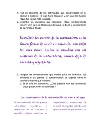 1. Haz un recuento de las actividades que desarrollaste en el
      parque o bosque: ¿a qué hora llegaste? ¿con quiénes fuiste?
      ¿Qué fue lo que más te gusto?
   2. Describe las muestras que recogiste: ¿Qué características
      tienen? ¿En qué se diferencian del agua, la tierra y la naturaleza
      de tu vereda o finca?



      Descubrir los secretos de la naturaleza es la
      única forma de vivir en armonía con todos
      los seres vivos. Quien se asombra con los
      misterios de la naturaleza, nunca deja de
      amarla y respetarla.


   3. Imagina las consecuencias que traería para los humanos, los
      animales y las plantas la contaminación de lugares como el
      parque o bosque que visitaste
      a. Si el aire se contamina, ¿Qué pasaría con los humanos?
         ¿Qué pasaría con los animales?



       Las consecuencias de la contaminación del aire y del agua

La contaminación del aire provoca        comportamiento,     aumentando       la
enfermedades       respiratorias    y    ansiedad, la angustia y el estrés. La
cardiovasculares   en    humanos    y    ropa y los utensilios que utiliza el ser
animales.   Además      trastorna   su
 