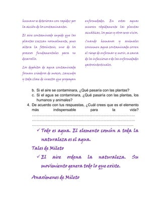 humano se deterioran con rapidez por    enfermedades.     En     estas    aguas
la acción de los contaminantes.         mueren rápidamente las plantas
                                        acuáticas, los peces y otros seres vivos.
El aire contaminado impide que las
plantas crezcan normalmente, pues       Cuando      humanos      y    animales
altera la fotosíntesis, uno de los      consumen agua contaminada corren
procesos   fundamentales   para   su    el riesgo de enfermar y morir, a causa
desarrollo.                             de la infecciones o de las enfermedades
                                        gastrointestinales.
Los depósitos de agua contaminada
forman criaderos de moscos, zancudos
y toda clase de insectos que propagan


      b. Si el aire se contaminara, ¿Qué pasaría con las plantas?
      c. Si el agua se contaminara, ¿Qué pasaría con las plantas, los
         humanos y animales?
   4. De acuerdo con tus respuestas, ¿Cuál crees que es el elemento
      más            indispensable        para         la         vida?
      …………………………………………………………………………
      …………………………………………………………………………
      ………………………………………………………………………..
            Todo es agua. El elemento común a toda la
              naturaleza es el agua.
       Tales de Mileto
            El     aire       ordena    la       naturaleza.               Su
              movimiento genera todo lo que existe.

       Anaxímenes de Mileto
 