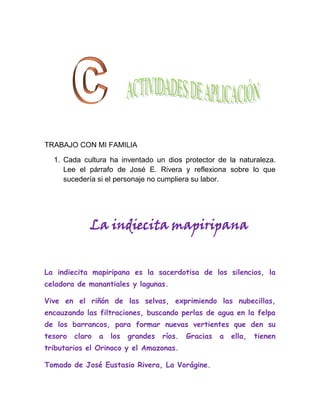 TRABAJO CON MI FAMILIA

  1. Cada cultura ha inventado un dios protector de la naturaleza.
     Lee el párrafo de José E. Rivera y reflexiona sobre lo que
     sucedería si el personaje no cumpliera su labor.




             La indiecita mapiripana


La indiecita mapiripana es la sacerdotisa de los silencios, la
celadora de manantiales y lagunas.

Vive en el riñón de las selvas, exprimiendo las nubecillas,
encauzando las filtraciones, buscando perlas de agua en la felpa
de los barrancos, para formar nuevas vertientes que den su
tesoro   claro   a   los   grandes   ríos.   Gracias   a   ella,   tienen
tributarios el Orinoco y el Amazonas.

Tomado de José Eustasio Rivera, La Vorágine.
 