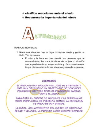  clasifico reacciones ante el miedo
        Reconozco la importancia del miedo




TRABAJO INDIVIDUAL

  1. Narra una situación que te haya producido miedo y ponle un
     titulo. Ten en cuenta:
             El sitio y la hora en que ocurrió, las personas que te
             acompañaban, las características del objeto o situación
             que te produjo miedo, lo que sentiste y cómo reaccionaste,
             lo que piensas ahora de esa situación y cómo la superaste.




                           LOS MIEDOS

  El miedo es una emoción vital, que se experimenta
  ante una situación o un objeto que se considera
  peligroso. Hay tres tipos de reacciones básicas
                   frente al miedo.

 PARÁLISIS: el cuerpo se inmoviliza y la persona no
puede pedir ayuda. Se presenta cuando la sensación
              de miedo es muy grande.

 LA HUIDA: los movimientos del cuerpo se hacen más
ágiles y veloces. La persona actúa automáticamente,
 