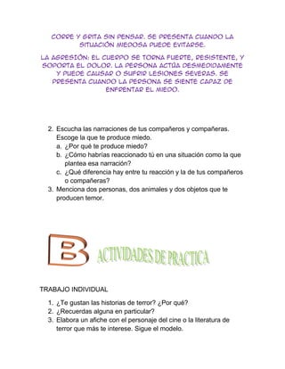 corre y grita sin pensar. Se presenta cuando la
          situación miedosa puede evitarse.

LA AGRESIÓN: el cuerpo se torna fuerte, resistente, y
soporta el dolor. La persona actúa desmedidamente
    y puede causar o sufrir lesiones severas. Se
   presenta cuando la persona se siente capaz de
                 enfrentar el miedo.




  2. Escucha las narraciones de tus compañeros y compañeras.
     Escoge la que te produce miedo.
     a. ¿Por qué te produce miedo?
     b. ¿Cómo habrías reaccionado tú en una situación como la que
        plantea esa narración?
     c. ¿Qué diferencia hay entre tu reacción y la de tus compañeros
        o compañeras?
  3. Menciona dos personas, dos animales y dos objetos que te
     producen temor.




TRABAJO INDIVIDUAL

  1. ¿Te gustan las historias de terror? ¿Por qué?
  2. ¿Recuerdas alguna en particular?
  3. Elabora un afiche con el personaje del cine o la literatura de
     terror que más te interese. Sigue el modelo.
 